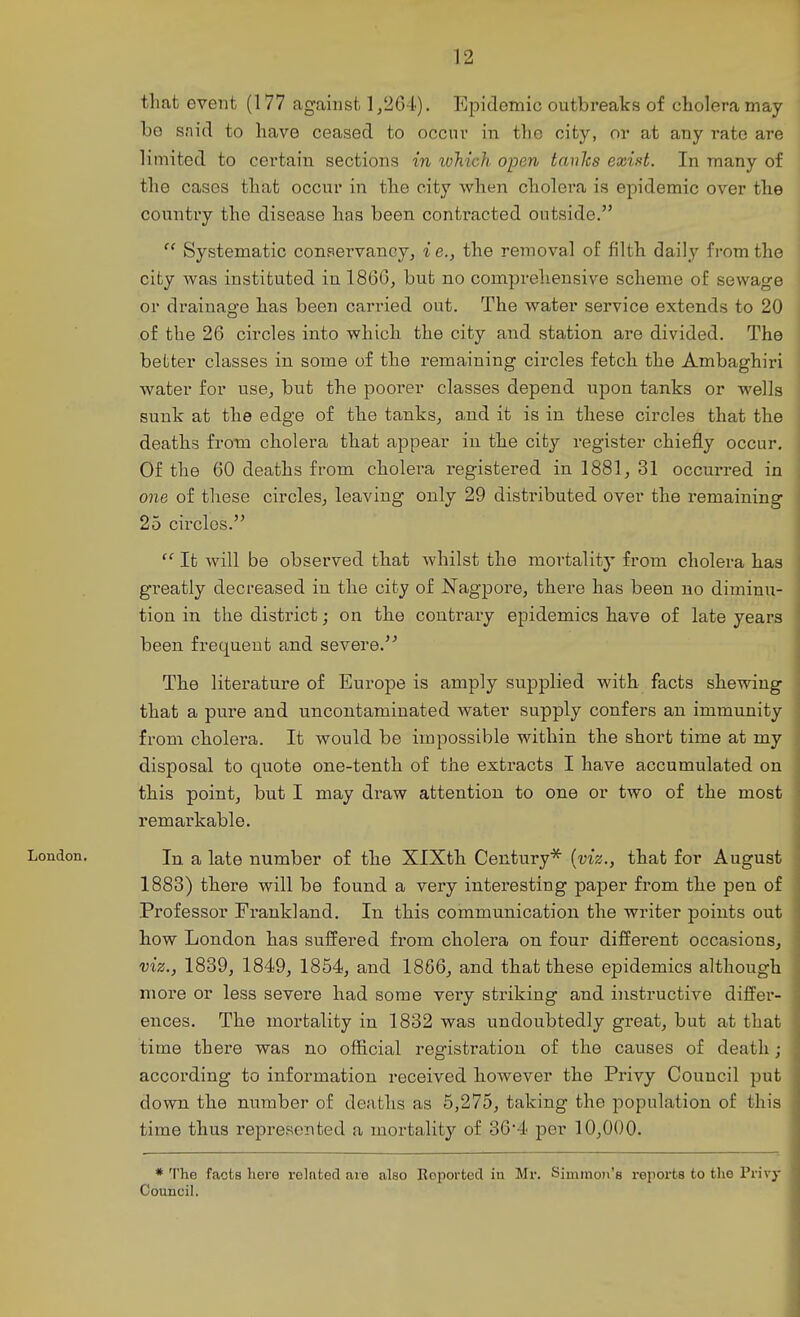 that event (177 against 1,264). Epidemic outbreaks of cholera may be snid to have ceased to occur in the city, or at any rate are limited to certain sections in loJiich open tanhs exid. In many of the cases that occur in the city when cholera is epidemic over the counti'y the disease has been contracted outside.  Systematic conservancy, i e., the removal of filth daily from the city was instituted in 1866, but no comprehensive scheme of sewage or drainage has been carried out. The water service extends to 20 of the 26 circles into which the city and station are divided. The better classes in some of the remaining circles fetch the Ambaghiri water for use, but the poorer classes depend upon tanks or wells sunk at the edge of the tanks, and it is in these circles that the deaths from cholera that appear in the city register chiefly occur. Of the 60 deaths from cholera registered in 1881, 31 occurred in one of these circles, leaving only 29 distributed over the remaining 25 circles. j It will be observed that whilst the mortality from cholera has greatly decreased in the city of Nagpore, there has been no diminu- tion in the district; on the contrary epidemics have of late years been frequent and severe.'^ The literature of Europe is amply supplied with facts shewing that a pure and uncontaminated water supply confers an immunity from cholera. It would be impossible within the short time at my disposal to quote one-tenth of the extracts I have accumulated on this point, but I may draw attention to one or two of the most remarkable. London. a late number of the XlXth Century* {viz., that for August 1883) there will be found a very interesting paper from the pen of Professor Frankland. In this communication the writer points out how London has suffered from cholera on four different occasions, viz., 1839, 1849, 1854, and 1866, and that these epidemics although more or less severe had some very striking and instructive differ- ences. The mortality in 1832 was undoubtedly great, but at that time there was no official registration of the causes of death ; according to information received however the Privy Council put down the number of deaths as 5,275, taking the population of this time thus represented a mortality of 364 per 10,000. * 'I'he facts hero related are also Reported iu Mr. Simmon's reporta to the Privy Council. I