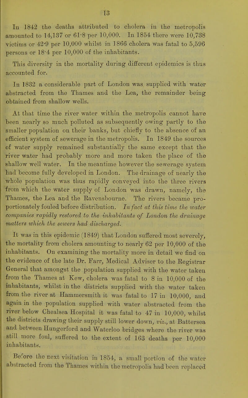 lu 1842 the deaths attiibuted to cholera in the meti'opolis amounted to 14,137 or 61-8 per 10,000. In 1854 there were 10,738 victims or 42*9 per 10,000 whilst in 1866 cholera was fatal to 5,596 persons or 18'4 per 10,000 of the inhabitants. This diversity in the mortality during different epidemics is thus accounted for. In 1832 a considerable part of London was. supplied with water abstracted from the Thames and the Lea, the remainder being obtained from shallow wells. At that time the river water within the metropolis cannot have been nearly so much polluted as subsequently owing partly to the smaller population on their banks, but chiefly to the absence of an efficient system of sewerage in the metropolis. In 1849 the sources of water supply remained substantially the same except that the river water had probably more and more taken the place of the shallow well water. In the meantime however the sewerage system tad become fully developed in London. The drainage of nearly the whole population was thus rapidly conveyed into the three rivers from which the water supply of London was drawn, namely, the Thames, the Lea and the Ravensbourne. The rivers became pro- portionately fouled before distribution. In fact at this time the loater companies rapidly restored to the inhabitants of London the drainage matters lohich the sewers had discharged. It was in this epidemic (1849) that London suffered most severely, the mortality from cholera amounting to nearly 62 per 10,000 of the inhabitants. On examining the mortality more in detail we find on the evidence of the late Dr. Farr, Medical Adviser to the Registrar General that amongst the population supplied with the water taken from the Thames at Kew, cholera was fatal to 8 in 10,000 of the inhabitants, whilst in the districts supplied with the water taken from the river at Hammersmith it was fatal to 17 in 10,000, and again in the population supplied with water abstracted from the river below Chealsea Hospital it was fatal to 47 in 10,000, whilst the districts drawing their supply still lower down, viz., at Battersea and between Hungerford and Waterloo bridges where the river was still more foul, suffered to the extent of 163 deaths per 10,000 inhabitants. Before the next visitation in 1854, a small portion of the water abstracted from the Thames within the metropolis had been replaced