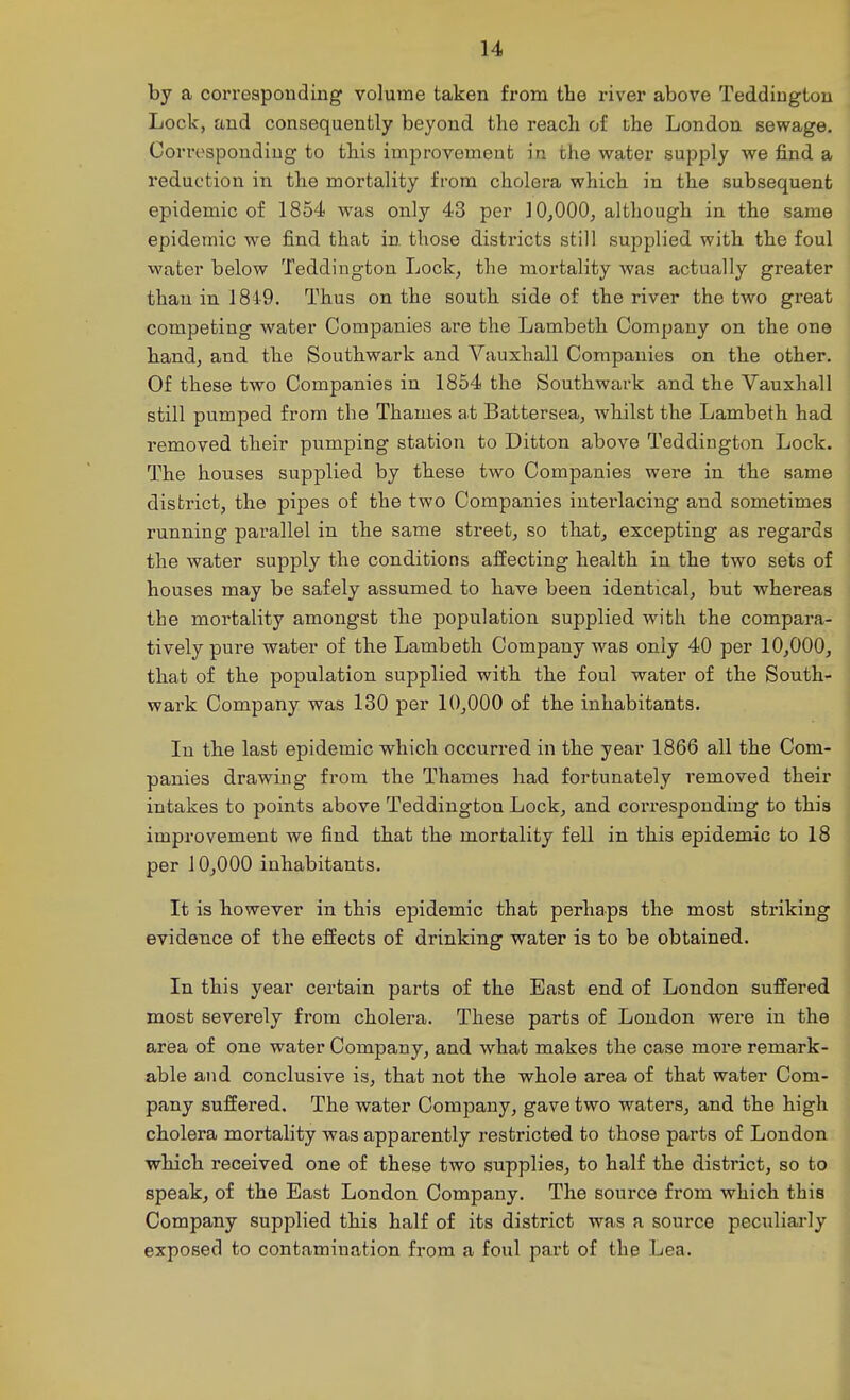 by a corresponding volume taken from the river above Teddingtou Lock, and consequently beyond tlie reach of the London sewage. Corresponding to this improvement in the water supply we find a reduction in the mortality from cholera which in the subsequent epidemic of 1854 was only 43 per 10,000, although in the same epidemic we find that in. those districts still supplied with the foul water below Teddington Lock, the mortality was actually greater than in 1849. Thus on the south side of the river the two great competing water Companies are the Lambeth Company on the one hand, and the Southwark and Vauxhall Companies on the other. Of these two Companies in 1854 the Southwark and the Vauxhall still pumped from the Thames at Battersea, whilst the Lambeth had removed their pumping station to Ditton above Teddington Lock. The houses supplied by these two Companies were in the same district, the pipes of the two Companies interlacing and sometimes running parallel in the same street, so that, excepting as regards the water supply the conditions affecting health in the two sets of houses may be safely assumed to have been identical, but whereas the mortality amongst the population supplied with the compara- tively pure water of the Lambeth Company was only 40 per 10,000, that of the population supplied with the foul water of the South- wark Company was 130 per 10,000 of the inhabitants. In the last epidemic which occurred in the year 1866 all the Com- panies drawing from the Thames had fortunately removed their intakes to points above Teddington Lock, and corresponding to this improvement we find that the mortality fell in this epidemic to 18 per 10,000 inhabitants. It is however in this epidemic that perhaps the most striking evidence of the effects of drinking water is to be obtained. In this year certain parts of the East end of London suffered most severely from cholera. These parts of London were in the area of one water Company, and what makes the case more remark- able and conclusive is, that not the whole area of that water Com- pany suffered. The water Company, gave two waters, and the high cholera mortality was apparently restricted to those parts of London which received one of these two supplies, to half the district, so to speak, of the East London Company. The source from which this Company supplied this half of its district was a source peculiarly exposed to contamination from a foul part of the Lea.