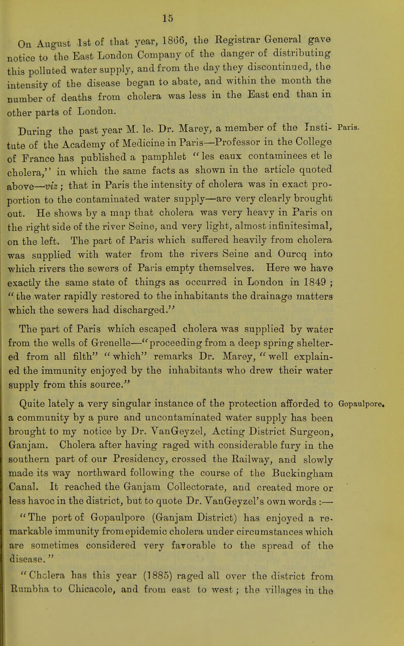 On August Ist of that year, 186Q, the Registrar General gave notice to °the East London Company of the danger of distributing this polluted water supply, and from the day they discontinued, the intensity of the disease began to abate, and within the month the number of deaths from cholera Avas less in the East end than in other parts of London. During the past year M. le. Dr. Marey, a member of the Tnsti- Paris, tute of the Academy of Medicine in Paris—Professor in the College of France has published a pamphlet  les eaux contaminees et le cholera/' in which the same facts as shown in the article quoted above—viz; that in Paris the intensity of cholera was in exact pro- portion to the contaminated water supply—are very clearly brought out. He shows by a map that cholera was very heavy in Paris on the right side of the river Seine, and very light, almost infinitesimal, on the left. The part of Paris which suffered heavily from cholera was supplied with water from the rivers Seine and Ourcq into which rivers the sewers of Pai-is empty themselves. Here we have exactly the same state of things as occurred in London in 1849 ; the water rapidly restored to the inhabitants the drainage matters which the sewers had discharged. The part of Paris which escaped cholera was supplied by water from the wells of G-renelle—'^pi'oceeding from a deep spring shelter- ed from all filth  which remarks Dr. Marey,  well explain- ed the immunity enjoyed by the inhabitants who drew their water supply from this source. Quite lately a very singular instance of the protection afforded to Gopaulpore. a community by a pure and uncontaminated water supply has been brought to my notice by Dr. YanGeyzel, Acting District Surgeon, Ganjam. Cholera after having raged with considerable fury in the southern part of our Presidency, crossed the Railway, and slowly made its way northward following the course of the Buckingham Canal. It reached the Ganjam Collectorate, and created more or less havoc in the district^ but to quote Dr. YanGeyzel's own words :— The port of Gopaulpore (Ganjam District) has enjoyed a re- raarkable immunity from epidemic cholera under circumstances which are sometimes considered very favorable to the spread of the disease.   Cholera has this year (1885) raged all over the district from Rumbha to Chicacole, and from east to west; the villages in the