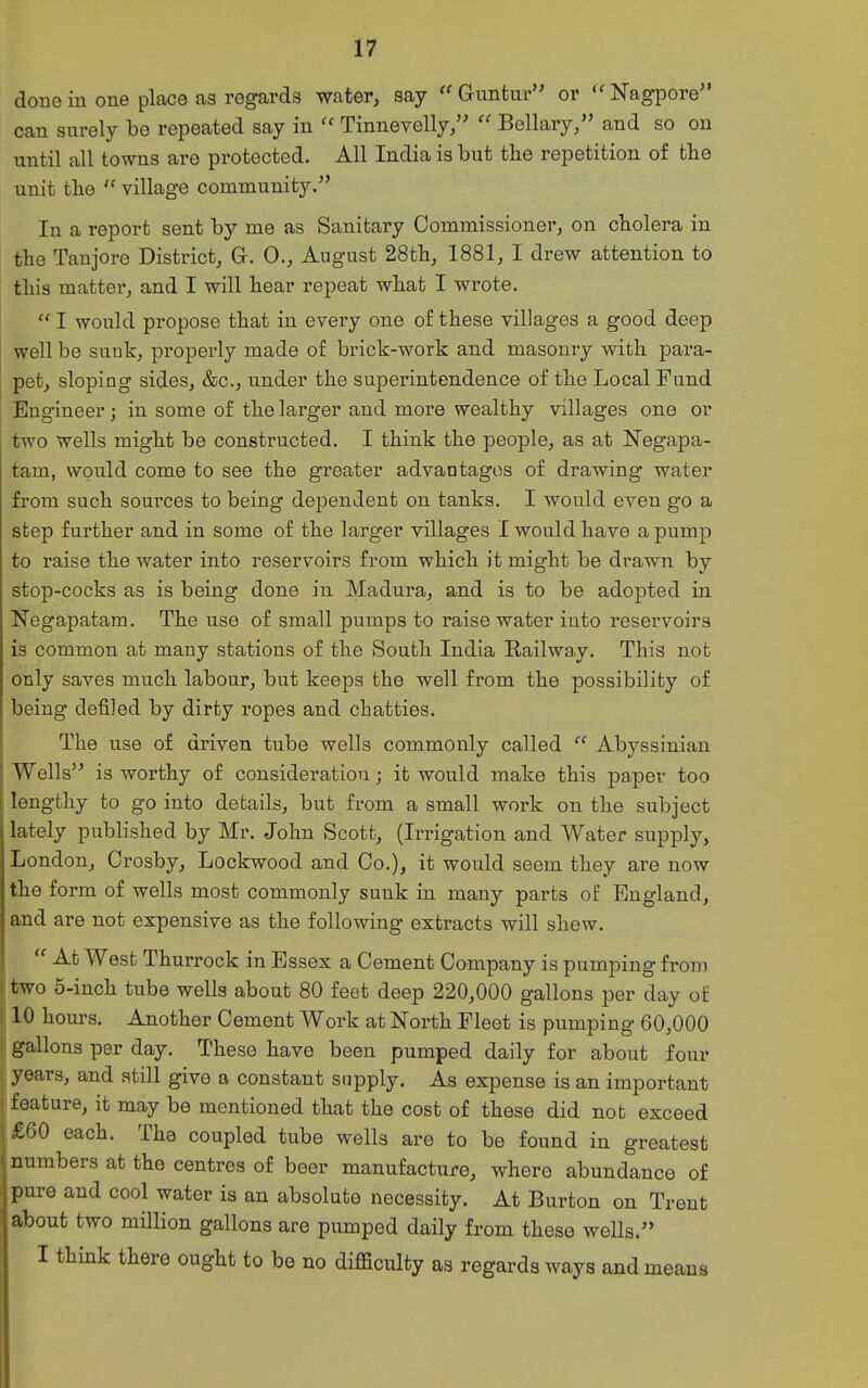 done in one place as regards water, say  Gruntur or  Nagpore can surely be repeated say in Tinnevelly,  Bellary/' and so on until all towns are protected. All India is but the repetition of tlie unit the  village community/' In a report sent by me as Sanitary Commissioner, on cholera in the Taujore District, G. 0., August 28th, 1881, I drew attention to this matter, and I will hear repeat what I wrote.  I would propose that in every one of these villages a good deep well be sunk, properly made of brick-work and masonry with j)ara- pet, sloping sides, &c., under the superintendence of the Local Fund Bng'ineer; in some of the larger and more wealthy villages one or two wells might be constructed. I think the people, as at Negapa- tam, would come to see the greater advantages of drawing water from such sources to being dependent on tanks. I would even go a step further and in some of the larger villages I would have a pump to raise the water into reservoirs from which it might be drawn by stop-cocks as is being done in Madura, and is to be adopted in Negapatam. The use of small pumps to raise water into reservoirs is common at many stations of the South India Railway. This not only saves much labour, but keeps the well from the possibility of being defiled by dirty ropes and chatties. The use of driven tube wells commonly called  Abyssinian Wells is worthy of consideration; it would make this paper too lengthy to go into details, but from a small work on the subject lately published by Mr. John Scott, (Irrigation and Water supply, London, Crosby, Lockwood and Co.), it would seem they are now the form of wells most commonly sunk in many parts of England, and are not expensive as the following extracts will shew.  At West Thurrock in Essex a Cement Company is pumping from two 5-inch tube wells about 80 feet deep 220,000 gallons per day of 10 hours. Another Cement Work at North Fleet is pumping 60,000 gallons per day. These have been pumped daily for about four years, and still give a constant supply. As expense is an important feature, it may be mentioned that the cost of these did not exceed £60 each. The coupled tube wells are to be found in greatest numbers at the centres of beer manufacture, where abundance of pure and cool water is an absolute necessity. At Burton on Trent about two million gallons are pumped daily from these wells. I think there ought to be no difficulty as regards ways and: means