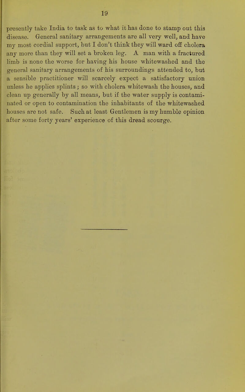 presently take India to task as to what it has done to stamp out this disease. General sanitary arrangements are all very well^ and have my most cordial support, but I don't think they will ward off cholera any more than they will set a broken leg. A man with a fractured limb is none the worse for having his house whitewashed and the general sanitary arrangements of his surroundings attended to^ but a sensible practitioner will scarcely expect a satisfactory union unless he applies splints; so with cholera whitewash the houses, and clean up generally by all means, but if the water supply is contami- nated or open to contamination the inhabitants of the whitewashed houses are not safe. Such at least Gentlemen is my humble opinion after some forty years' experience of this dread scourge.