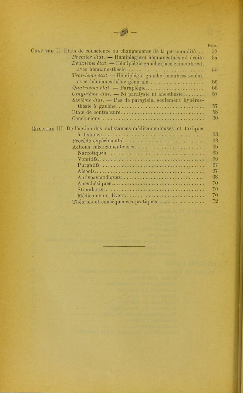 Pages. Chapitre II. Etats de conscience ou changements He la personnalité... 52 Premier état. — Hémiplégie et hémianesthésieà droite 54 Deuxième état. — Hémiplégie gauche (face et membres), avec hémianesthésic 55 Troisième état. — Hémiplégie gauche (membres seuls), avec hémianesthésic générale 50 Quatrième état — Paraplégie 56 Cinquième état. — Ni paralysie ni anesthésie 57 Sixième état. — Pas de paraylsie, seulement hypéres- thésie à gauche 57 Etats de contracture 58 Conclusions 60 Chapitre III. De l'action des substances médicamenteuses et toxiques à distance 63 Procédé expérimental 63 Actions médicamenteuses 65 Narcotiqui-s 65 Vomitifs 66 Purgatifs 67 Alcools 67 Antispasmodiques 68 Anesthésiques 70 Stimulants 70 Médicaments divers 70 Théories et conséquences pratiques 72