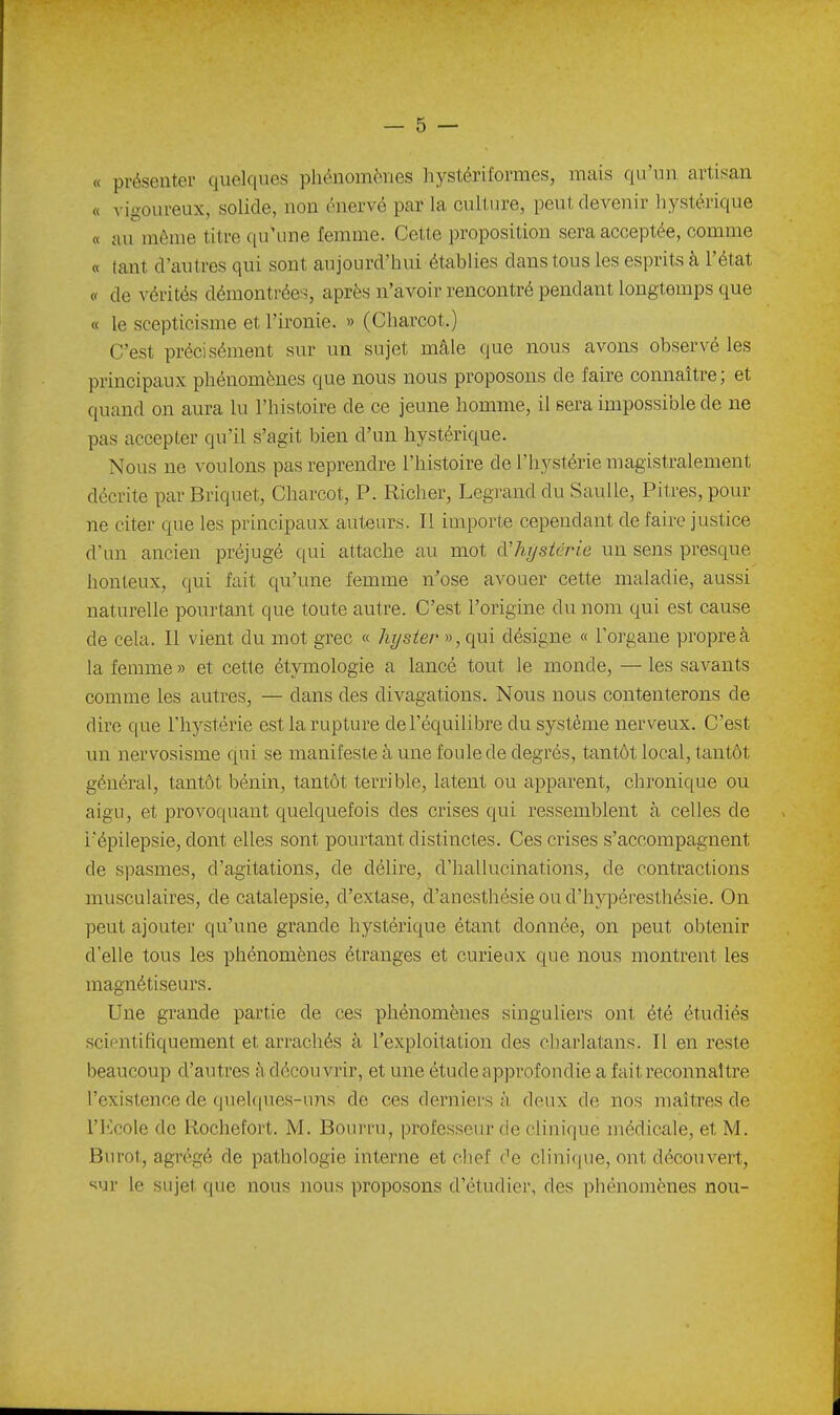 « présenter quelques pliénomèiies hystériformes, mais qu'un artisan « vigoureux, solide, non énervé par la culture, peut devenir liystërique « au même titre qu'une femme. Cette proposition sera acceptée, comme « tant d'autres qui sont aujourd'hui établies dans tous les esprits à l'état « de vérités démontrées, après n'avoir rencontré pendant longtemps que « le scepticisme et l'ironie. » (Charcot,) C'est précisément sur un sujet mâle que nous avons observé les principaux phénomènes que nous nous proposons de faire connaître; et quand ou aura lu l'histoire de ce jeune homme, il sera impossible de ne pas accepter qu'il s'agit bien d'un hystérique. Nous ne voulons pas reprendre l'histoire de l'hystérie magistralement décrite par Briquet, Charcot, P. Richer, Legranddu SauUe, Pitres, pour ne citer que les principaux auteurs. Il importe cependant défaire justice d'un ancien préjugé qui attache au mot àlujsiérie un sens presque honteux, qui fait qu'une femme n'ose avouer cette maladie, aussi naturelle pourtant que toute autre. C'est l'origine du nom qui est cause de cela. Il vient du mot grec « hyster »,qui désigne « l'organe propre à la femme » et cette étymologie a lancé tout le monde, — les savants comme les autres, — dans des divagations. Nous nous contenterons de dire que l'hystérie est la rupture de l'équilibre du système nerveux. C'est un nervosisme qui se manifeste à une foule de degrés, tantôt local, tantôt général, tantôt bénin, tantôt terrible, latent ou apparent, chronique ou aigu, et provoquant quelquefois des crises qui ressemblent à celles de i'épilepsie, dont elles sont pourtant distinctes. Ces crises s'accompagnent de spasmes, d'agitations, de délire, d'hallucinations, de contractions musculaires, de catalepsie, d'extase, d'anesthésieoud'hAq^éresthésie. On peut ajouter qu'une grande hystérique étant donnée, on peut obtenir d'elle tous les phénomènes étranges et curieux que nous montrent les magnétiseurs. Une grande partie de ces phénomènes singuliers ont été étudiés scientifiquement et arrachés à l'exploitation des charlatans. Il en reste beaucoup d'autres à découvrir, et une étude approfondie a fait reconnaître l'existence de quelques-uns de ces derniers à deux de nos maîtres de ri^cole de Rochefort. M. Bourru, professeur de clinique médicale, et M. Burot, agrégé de pathologie interne et chef de clinique, ont découvert, '^ur le sujet que nous nous proposons d'étudier, des phénomènes non-