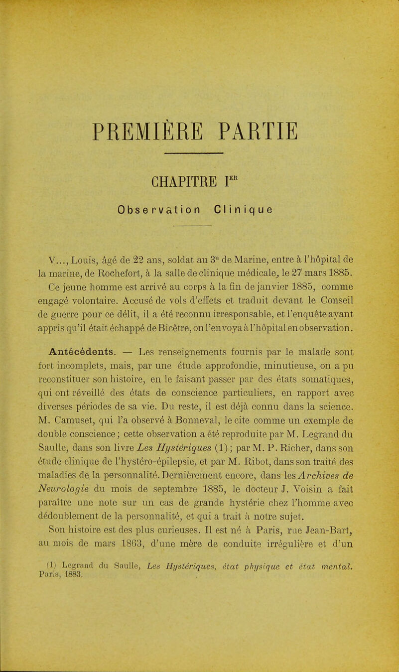 PREMIÈRE PARTIE CHAPITRE F'^ Observation Clinique V..., Louis, âgé de 22 ans, soldat au 3« de Marine, entre à i'iiôpital de la marine, de Rochefort, à la salle de clinique médicale^ le 27 mars 1885. Ce jeune homme est arrivé au corps à la fin de janvier 1885, comme engagé volontaire. Accusé de vols d'effets et traduit devant le Conseil de guerre pour ce délit, il a été reconnu irresponsable, et l'enquête ayant appris qu'il était échappé deBicêtre, onl'envoyaàl'hôpitalenobservation. Antécédents. — Les renseignements fournis par le malade sont fort incomplets, mais, par une étude approfondie, minutieuse, on a pu reconstituer son histoire, en le faisant passer par des états somatiques, qui ont réveillé des états de conscience particuliers, en rapport avec diverses périodes de sa vie. Du reste, il est déjà connu dans la science. M. Camuset, qui l'a observé à Bonneval, le cite comme un exemple de double conscience ; cette observation a été reproduite par M. Legrand du Saulle, dans son livre Les Hystériques (1) ; par M. P. Richer, dans son étude clinique de l'hystéro-épilepsie, et par M. Ribot, dans son traité des maladies de la personnalité. Dernièrement encore, dans XesArchines de Neurologie du mois de septembre 1885, le docteur J. Voisin a fait paraître une note sur un cas de grande hystérie chez Thomme avec dédoublement de la personnalité, et qui a trait à notre sujet. Son histoire est des plus curieuses. Il est né à Paris, rue Jean-Bart, au mois de mars 1863, d'une mère de conduite irrégulière et d'un (\) Legrand du Saulle, Les Hiistériques, état physique et état mental. Paris, 1883.