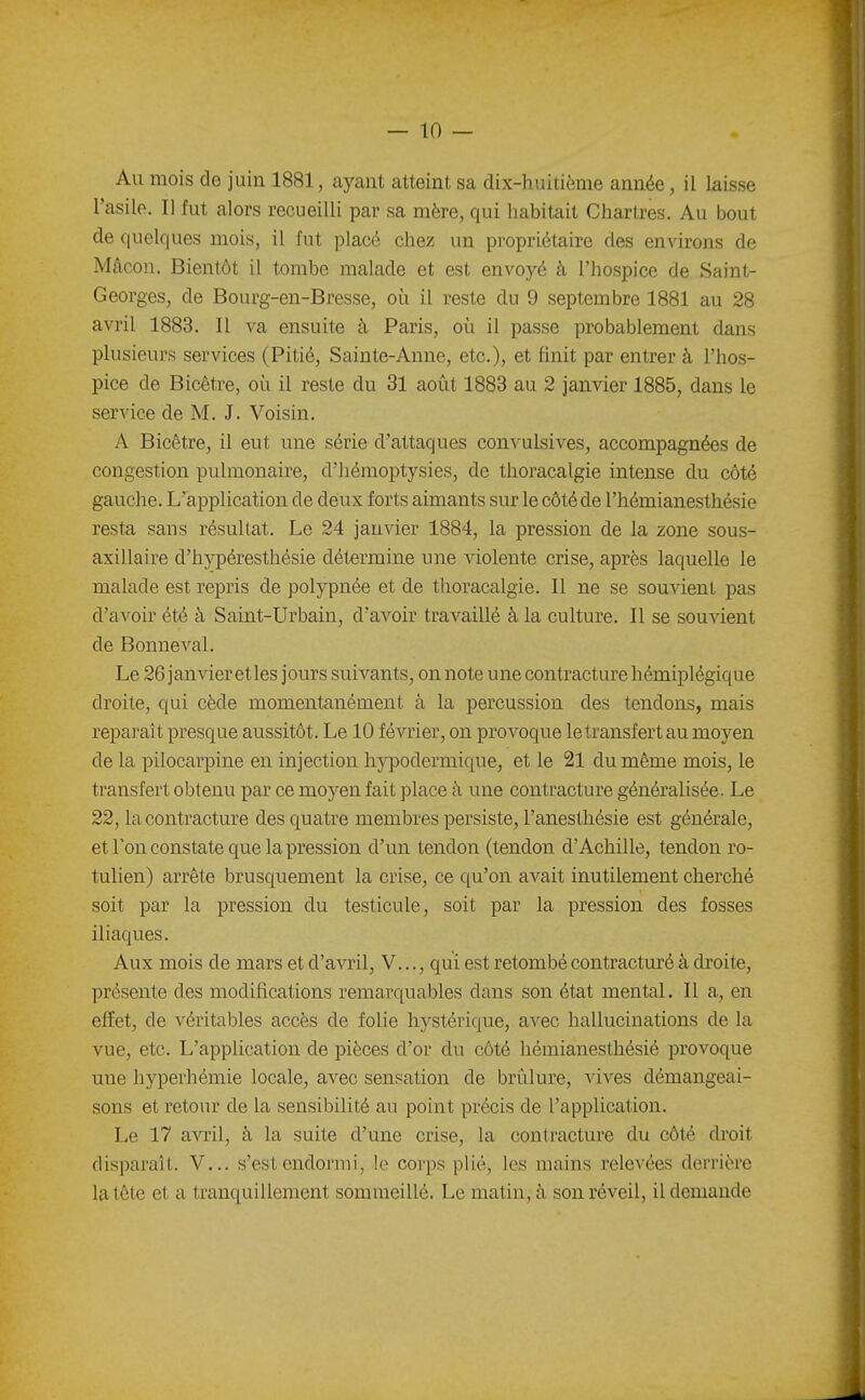 Au mois de juin 1881, ayant atteint sa dix-huitième année, il laisse l'asile. Il fut alors recueilli par sa mère, qui habitait Chartres. Au bout de quelques mois, il fut placé chez un propriétaire des environs de Mâcon. Bientôt il tombe malade et est envoyé à l'hospice de Saint- Georges, de Bourg-en-Bresse, où il reste du 9 septembre 1881 au 28 avril 1883. Il va ensuite à Paris, où il passe probablement dans plusieurs services (Pitié, Sainte-Anne, etc.), et finit par entrer à l'hos- pice de Bicêtre, où il reste du 31 août 1883 au 2 janvier 1885, dans le service de M. J. Voisin. A Bicêtre, il eut une série d'attaques convulsives, accompagnées de congestion pulmonaire, d'hémoptysies, de thoracalgie intense du côté gauche. L'application de deux forts aimants sur le côté de l'hémianesthésie resta sans résultat. Le 24 janvier 1884, la pression de la zone sous- axillaire d'hypéresthésie détermine une violente crise, après laquelle le malade est repris de polypnée et de thoracalgie. Il ne se souvient pas d'avoir été à Saint-Urbain, d'aA^oir travaillé à la culture. Il se souvient de Bonneval. Le 26 janvier et les jours suivants, on note une contracture hémiplégique droite, qui cède momentanément à la percussion des tendons, mais reparaît presque aussitôt. Le 10 février, on provoque le transfert au moyen de la pilocarpine en injection hypodermique, et le 21 du même mois, le transfert obtenu par ce moyen fait place à une contracture généralisée. Le 22, la contracture des quatre membres persiste, l'anesthésie est générale, et Ton constate que la pression d'un tendon (tendon d'Achille, tendon ro- tulien) arrête brusquement la crise, ce qu'on avait inutilement cherché soit par la pression du testicule, soit par la pression des fosses iliaques. Aux mois de mars et d'avril, V..., qui est retombé contracturé à droite, présente des modifications remarquables dans son état mental. Il a, en effet, de véritables accès de folie hystérique, avec hallucinations de la vue, etc. L'application de pièces d'or du côté hémianesthésié provoque une hyperhémie locale, avec sensation de brûlure, vives démangeai- sons et retour de la sensibilité au point précis de l'application. Le 17 avril, à la suite d'une crise, la contracture du côté droit disparaît. V... s'est endormi, le corps plié, les mains relevées derrière la tète et a tranquillement sommeillé. Le matin, à son réveil, il demande