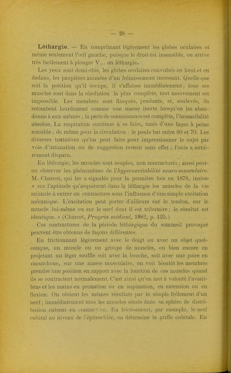 Léthargie. — Kn comprimant légèrement les globes oculaii-es cl même seulement Vœ\\ gauche, puisque le droit est insensible, on arri\c très facilement à plonger V... en léthargie. Les j'^eux sont demi-clos, les globes oculaires convulsés en haut et, en dedans, les paupières animées d'un frémissement incessant. Quelle que soit la position qu'il occupe, il s'affaisse immédiatement; tous ses muscles sont dans la résolution la plus complète, tout mouvement est impossible. Les membres sont flasques, pendants, et, soulevés, ils retombent lourdement comme une masse inerte lorsqu'on les aban- donne à eux-mêmes ; la perte de connaissance est complète, l'insensibilité absolue. La respiration continue à se faire, mais d'une façon à peine sensible ; de même pour la circulation : le pouls bat entre 60 et 70. Les diverses tentatives qu'on peut faire pour impressionner le sujet par voie d'intimation ou de suggestion restent sans effet ; l'ouïe a entiè- rement disparu. En léthargie, les muscles sont souples, non contract ures ; aussi peut- on obser\er les phénomènes de Vhyperexcitabiliié neuro-musculaii^e. M. Charcot, qui les a signalés pour la première fois en 1878, insiste « sur l'aptitude qu'acquièrent dans la léthargie les muscles de la ^ ie animale à entrer en contracture sous l'influence d'une simple excitation mécanique. L'excitation peut porter d'ailleurs sur le tendon, sur le muscle lui-même ou sur le nerf dont il est tributaire ; le résultat est identique. » (Charcot, Progrès médical, 1882, p. 125.) Ces contractures de la période léthargique du sommeil pro\ oqué l^euvent être obtenus de façons différentes. En frictionnant légèrement avec le doigt ou avec un objet quel- conque, un muscle ou un groupe de muscles, ou bien encore en projetant un léger souffle soit avec la bouche, soit avec une poire en caoutchouc, sur une masse musculaire, on voit bientôt les membres prendre une position en rapport avec la l'onction de ces muscles quand ils se contractent normalement. C'est ainsi qu'on met à volonté l'avaut- bras et les mains en pronation ou en supination, en extension ou en flexion. On obtient les mêmes résultats par le simple frôlement d'un nerf; immédiatement tous les muscles situés dans sa sphère de distri- bution cJitrent en contra-txni. l'.n frictionnant, par exemple, lo nerf cubital au niveau de répitrochico, oji délcrniine la grille cubitale. Kn