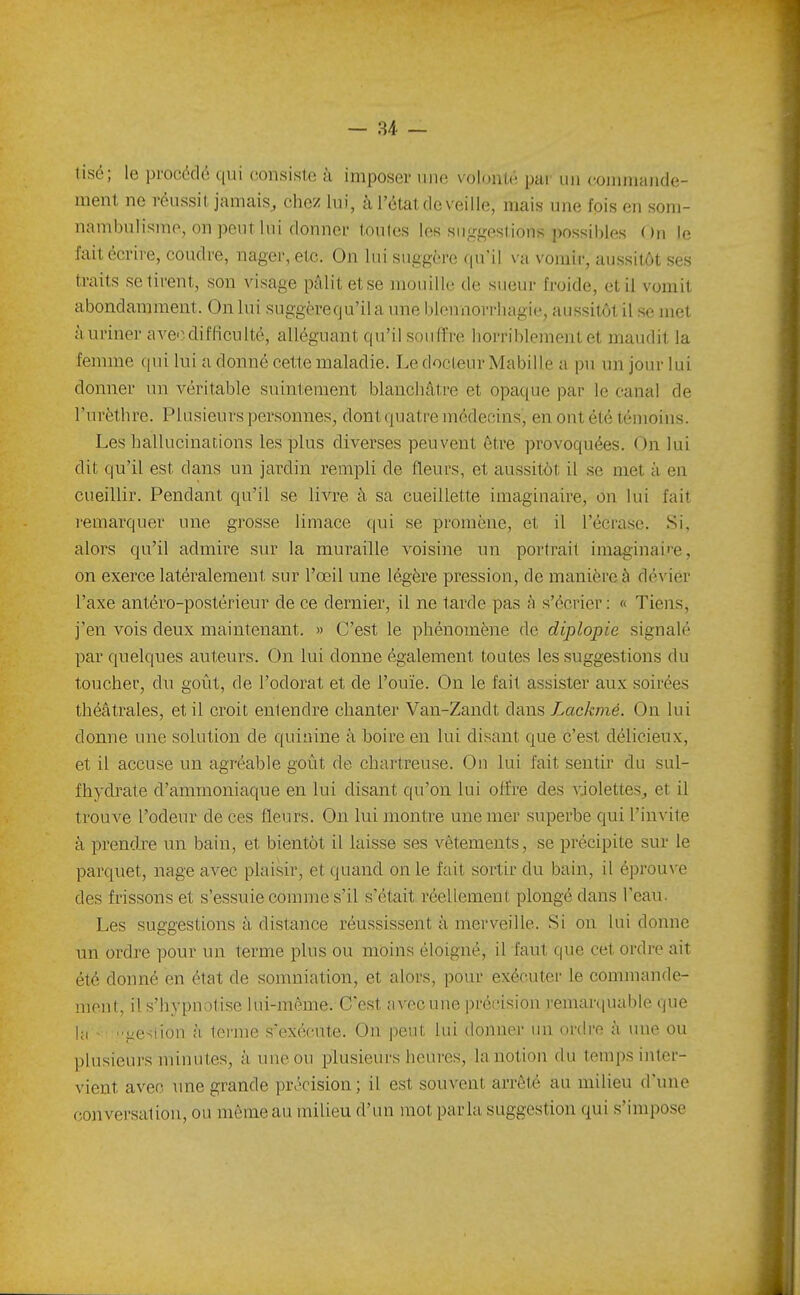 tisé; le procédé qui consiste à imposer une volonté par un coiiunaiide- ment ne réussit jamais, chez lui, à l'état de veille, mais une fois en som- nambulisme, on peut lui donner toutes les suggestions possibles On le fait écrire, coudre, nager, etc. On lui suggère qu'il va vomir, aussitôt ses traits se tirent, sou visage pâlit etse nKMiilIc de sueur froide, et il vomit abondamment. On lui suggère qu'il a une blennorrhagie, aussitôt il se met à uriner aveo,difficulté, alléguant qu'il souffre horriblement et maudit la femme qui lui a donné cette maladie. Le docteur Mabiile a pu un jour lui donner nn véritable suintement blanchâtre et opaque par le canal de l'urèthre. Plusieurs personnes, dont quatre médecins, en ont été témoins. Les hallucinations les plus diverses peuvent être provoquées. On lui dit qu'il est dans un jardin rempli de fleurs, et aussitôt il se met à en cueillir. Pendant qu'il se livre à sa cueillette imaginaire, on lui fait remarquer une grosse limace qui se promène, et il l'écrase. Si, alors qu'il admire siu' la muraille voisine un portrait imaginai>'e, on exerce latéralement sur l'œil une légère pression, de manière à dévier l'axe antéro-postérieur de ce dernier, il ne tarde pas h s'écrier : « Tiens, j'en vois deux maintenant. >> C'est le phénomène de diplopie signalé par quelques auteurs. On lui donne également toutes les suggestions du toucher, du goût, de l'odorat et de l'ouïe. On le fait assister aux soirées théâtrales, et il croit entendre chanter Van-Zandt dans Lackmé. On lui donne une solution de quinine à boire en lui disant que c'est délicieux, et il accuse un agréable goût de chartreuse. On lui fait sentir du sul- fhydrate d'ammoniaque en lui disant qu'on lui offre des violettes, et il trouve l'odeur de ces fleurs. On lui montre une mer superbe qui l'invite à prendre un bain, et bientôt il laisse ses vêtements, se précipite sur le parquet, nage avec plaisir, et quand on le fait sortir du bain, il éprouve des frissons et s'essuie comme s'il s'était réellement plongé dans l'eau. Les suggestions à distance réussissent à merveille. Si on lui donne un ordre pour un terme plus ou moins éloigné, il faut que cet ordre ait été donné en état de somniation, et alors, pour exécuter le commande- ment, il s'hypnotise lui-même. C'est avec une précision remarquable que Ici - '■j.iesiiou à tei'Uie s'exécute. On peut lui donner un ordre à une ou plnsieui's minutes, à une ou plusieurs heures, la notion du temps inter- vient avec une grande précision; il est souvent arrêté au milieu d'une conversation, ou même au milieu d'un mot parla suggestion qui s'impose