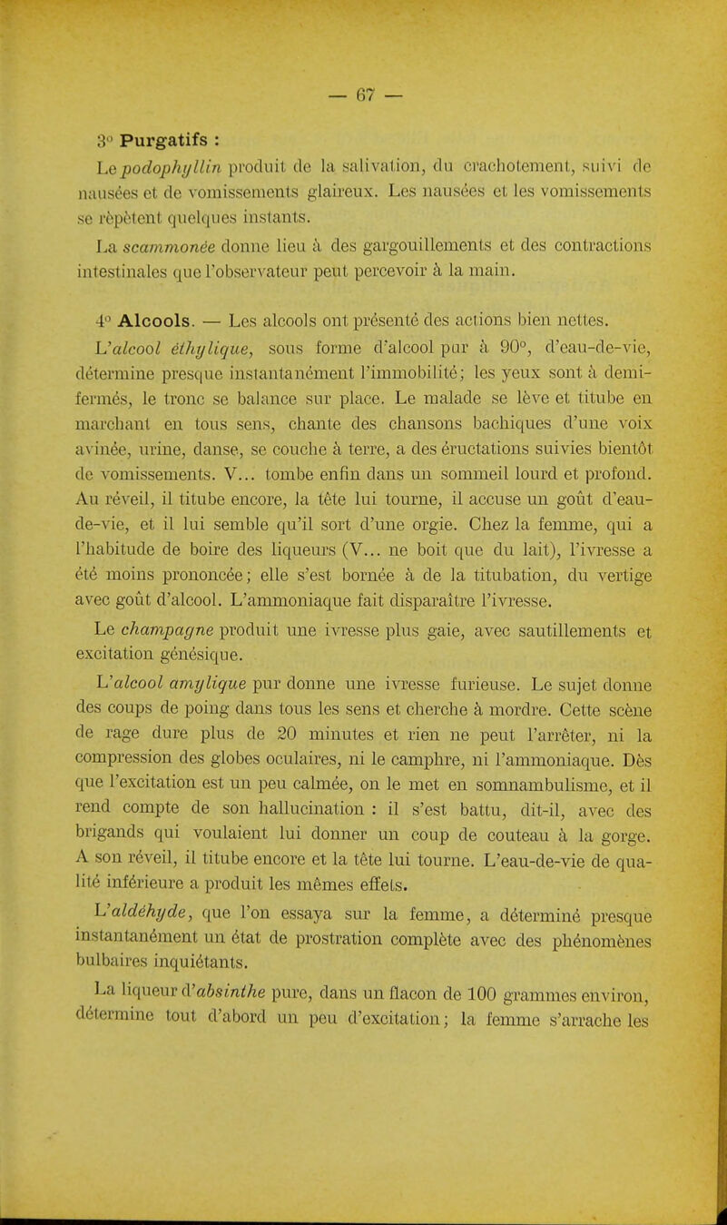 3 Purgatifs : Lepodophyllin produit de la salivation, du crachotement, suivi de nausées et de vomissements glaireux. Les nausées et les vomissements se répètent quelques instants. La scammonée donne lieu à des gargouillements et des contractions intestinales que Tobservateur peut percevoir à la main. 4 Alcools. — Les alcools ont présenté des actions bien nettes. L'alcool éthylique, sous forme d'alcool pur à 90°, d'eau-de-vie, détermine presque instantanément l'immobilité; les yeux sont à demi- fermés, le tronc se balance sur place. Le malade se lève et titube en marchant en tous sens, chante des chansons bachiques d'une voix avinée, urine, danse, se couche à terre, a des éructations suivies bientôt de vomissements. V... tombe enfin dans mi sommeil lourd et profond. Au réveil, il titube encore, la tête lui tourne, il accuse un goût d'eau- de-vie, et il lui semble qu'il sort d'une orgie. Chez la femme, qui a l'habitude de boire des liqueurs (V... ne boit que du lait), l'ivresse a été moins prononcée; elle s'est bornée à de la titubation, du vertige avec goût d'alcool. L'ammoniaque fait disparaître l'ivresse. Le Champagne produit une ivresse plus gaie, avec sautillements et excitation génésique. Ualcool amylique pur donne une ivresse furieuse. Le sujet donne des coups de poing dans tous les sens et cherche à mordre. Cette scène de rage dure plus de 20 minutes et rien ne peut l'arrêter, ni la compression des globes oculaires, ni le camphre, ni l'ammoniaque. Dès que l'excitation est un peu calmée, on le met en somnambulisme, et il rend compte de son hallucination : il s'est battu, dit-il, avec des brigands qui voulaient lui donner un coup de couteau à la gorge. A son réveil, il titube encore et la tête lui tourne. L'eau-de-vie de qua- lité inférieure a produit les mêmes effets. Valdéhyde, que l'on essaya sur la femme, a déterminé presque instantanément un état de prostration complète avec des phénomènes bulbaires inquiétants. La liqueur cVabsinihe pure, dans un flacon de 100 grammes environ, détermine tout d'abord un peu d'excitation ; la femme s'arrache les
