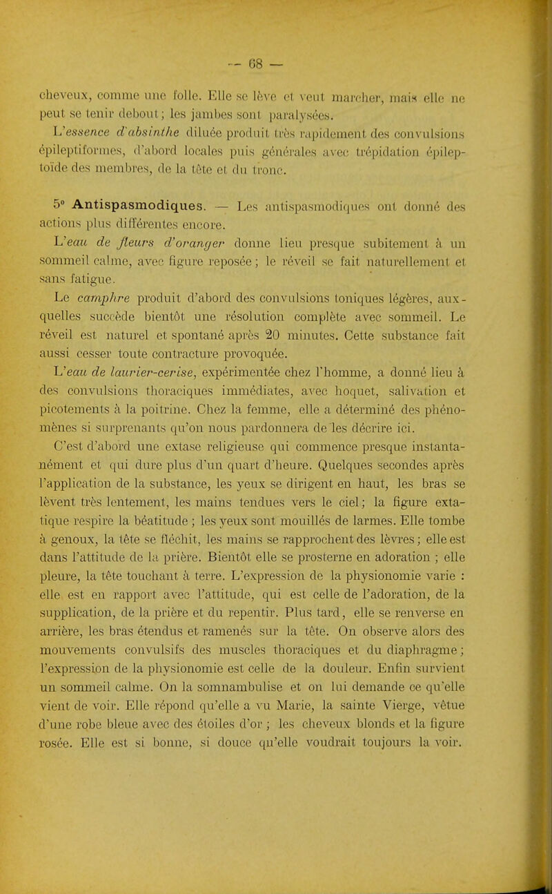 cheveux, comme une l'oUe. Elle se Ifivo et \eul mai'cher, mais elle ne peut se tenii' debout; les jambes sont paralysées. L'essence d'absinthe diluée produit très rapidement des convulsions épileptil'oriues, d'abord locales puis générales avec trépidation épilep- toïde des membres, de la tôte et du tronc. 5° Antispasmodiques. — Les antispasmodiques ont donné des actions plus différentes encore. L'eau de Jleurs d'oranger donne lieu presque subitement à un sommeil cahne, avec figure reposée ; le réveil se fait naturellement et sans fatigue. Le camphre produit d'abord des convulsions toniques légères, aux- quelles succède bientôt une résolution complète avec sommeil. Le réveil est naturel et spontané après 20 minutes. Cette substance fait aussi cesser toute contracture provoquée. Ueau de laurier-cerise, expérimentée chez l'homme, a donné lieu à des convulsions thoraciques immédiates, avec hoquet, salivation et picotements à la poitrine. Chez la femme, elle a déterminé des phéno- mènes si surprenants qu'on nous pardonnera de les décrire ici. C'est d'abord une extase religieuse qui commence presque instanta- nément et qui dure plus d'un quart d'heure. Quelques secondes après l'application de la substance, les yeux se dirigent en haut, les bras se lèvent très lentement, les mains tendues vers le ciel ; la figure exta- tique respire la béatitude ; les yeux sont mouillés de larmes. Elle tombe à genoux, la tête se fléchit, les mains se rapprochent des lèvres ; elle est dans l'attitude de la prière. Bientôt elle se prosterne en adoration ; elle pleure, la tête touchant à terre. L'expression de la physionomie varie : elle est en rapport avec l'attitude, qui est celle de l'adoration, de la supplication, de la prière et du repentir. Plus tard, elle se renverse en arrière, les bras étendus et ramenés sur la tôte. On observe alors des mouvements convulsifs des muscles thoraciques et du diaphragme ; l'expression de la physionomie est celle de la douleur. Enfin survient un sommeil calme. On la somnambulise et on lui demande ce qu'elle vient de voir. Elle répond qu'elle a vu Marie, la sainte Vierge, vêtue d'une robe bleue avec des étoiles d'or ; les cheveux blonds et la figure rosée. Elle est si bonne, si douce qu'elle voudrait toujours la voir.