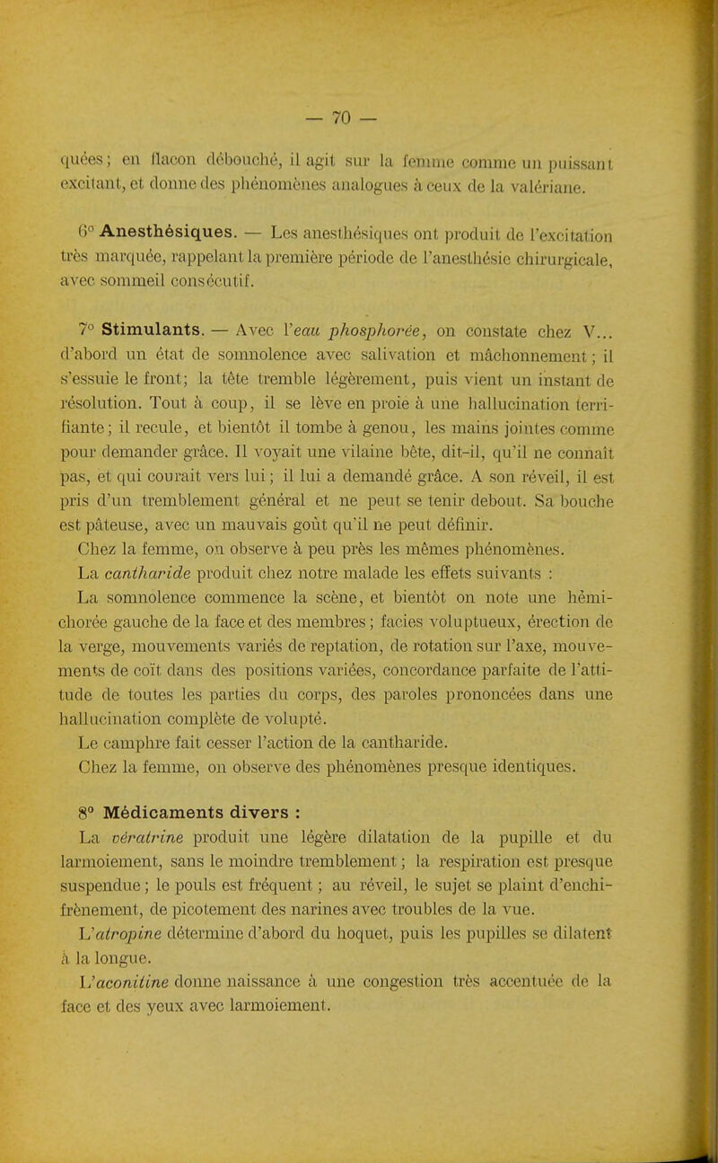 quées; en llacou dobonché, il agit sur la l'enuue comme uji puissant excitant, et donne des phénomènes analogues à ceux de la valériane. Q Anesthésiques. — Les anesthésiques ont produit de l'excitation très marquée, rappelant la première période de l'anestliésie chirurgicale, avec sommeil consécutif. 7° Stimulants. — Avec Veau phosphorée, on constate chez V... d'abord un état de somnolence avec salivation et mâchonnement ; il s'essuie le front; la tête tremble légèrement, puis vient un instant de résolution. Tout à coup, il se lève en proie à une hallucination terri- fiante; il recule, et bientôt il tombe à genou, les mains jointes comme pour demander grâce. Il voyait une vilaine bête, dit-il, qu'il ne connaît pas, et qui courait vers lui ; il lui a demandé grâce. A son réveil, il est pris d'un tremblement général et ne peut se tenir debout. Sa bouche est pâteuse, avec un mauvais goût qu'il ne peut définir. Chez la femme, on observe à peu près les mêmes phénomènes. La cantharide produit chez notre malade les effets suivants : La somnolence commence la scène, et bientôt on note une hèmi- chorée gauche de la face et des membres ; faciès voluptueux, érection de la verge, mouvements variés de reptation, de rotation sur l'axe, mouve- ments de coït dans des positions variées, concordance parfaite de l'atti- tude de toutes les parties du corps, des paroles prononcées dans une hallucination complète de volupté. Le camphre fait cesser l'action de la cantharide. Chez la femme, on observe des phénomènes presque identiques. 8 Médicaments divers : La vérairine produit une légère dilatation de la pupille et du larmoiement, sans le moindre tremblement ; la respiration est presque suspendue ; le pouls est fréquent ; au réveil, le sujet se plaint d'enclii- frènement, de picotement des narines avec troubles de la vue. L'airopine détermine d'abord du hoquet, puis les pupilles se dilatent à la longue. L'aconitine donne naissance à une congestion très accentuée de la face et des yeux avec larmoiement.