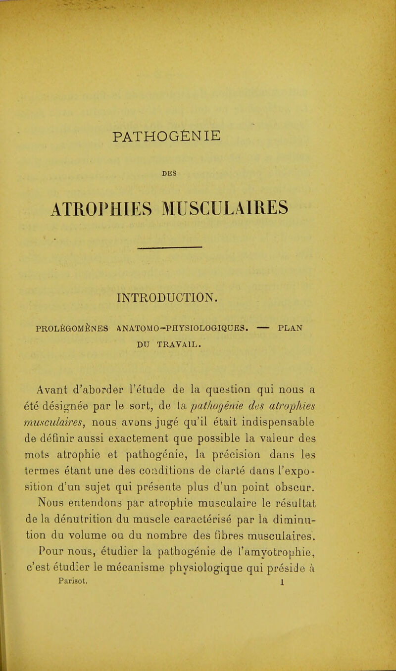 PATHOGÉNIE DES ATROPHIES MUSCULAIRES INTRODUCTION. PROLÉGOMÈNES ANATOMO-PHYSIOLOGIQUES. PLA.N DU TRAVAIL. Avant d'aborder l'étude de la question qui nous a été désignée par le sort, de la pat/iogénie des atrophies musculaires, nous avons jugé qu'il était indispensable de définir aussi exactement que possible la valeur des mots atrophie et pathogénie, la précision dans les termes étant une des conditions de clarté dans l'expo- sition d'un sujet qui présente plus d'un point obscur. Nous entendons par atrophie musculaire le résultat de la dénutrition du muscle caractérisé par la diminu- tion du volume ou du nombre des fibres musculaires. Pour nous, étudier la pathogénie de l'amyotrophie, c'est étudier le mécanisme physiologique qui préside à