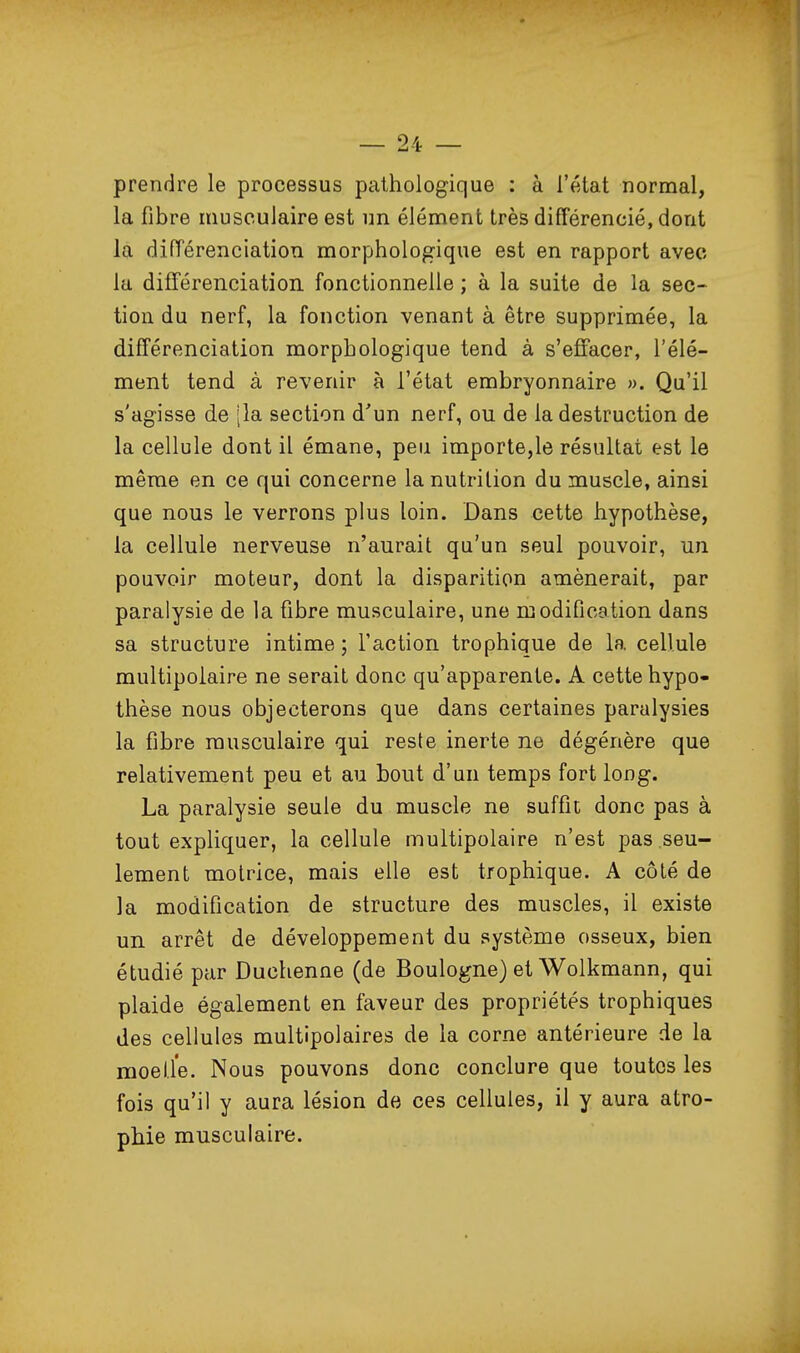 prendre le processus pathologique : à l'état normal, la fibre musculaire est un élément très différencié, dont la différenciation morphologique est en rapport avec la difTérenciation fonctionnelle ; à la suite de la sec- tion du nerf, la fonction venant à être supprimée, la différenciation morphologique tend à s'effacer, l'élé- ment tend à revenir à l'état embryonnaire ». Qu'il s'agisse de [la section d'un nerf, ou de la destruction de la cellule dont il émane, peu importe,le résultat est le même en ce qui concerne la nutrition du muscle, ainsi que nous le verrons plus loin. Dans cette hypothèse, la cellule nerveuse n'aurait qu'un seul pouvoir, un pouvoir moteur, dont la disparition amènerait, par paralysie de la fibre musculaire, une modification dans sa structure intime ; l'action trophique de la cellule multipolaire ne serait donc qu'apparente. A cette hypo- thèse nous objecterons que dans certaines paralysies la fibre musculaire qui reste inerte ne dégénère que relativement peu et au bout d'un temps fort long. La paralysie seule du muscle ne suffit donc pas à tout expliquer, la cellule multipolaire n'est pas seu- lement motrice, mais elle est trophique. A côté de la modification de structure des muscles, il existe un arrêt de développement du système osseux, bien étudié pur Duchenne (de Boulogne) et Wolkmann, qui plaide également en faveur des propriétés trophiques des cellules multipolaires de la corne antérieure de la moelle. Nous pouvons donc conclure que toutes les fois qu'il y aura lésion de ces cellules, il y aura atro- phie musculaire.