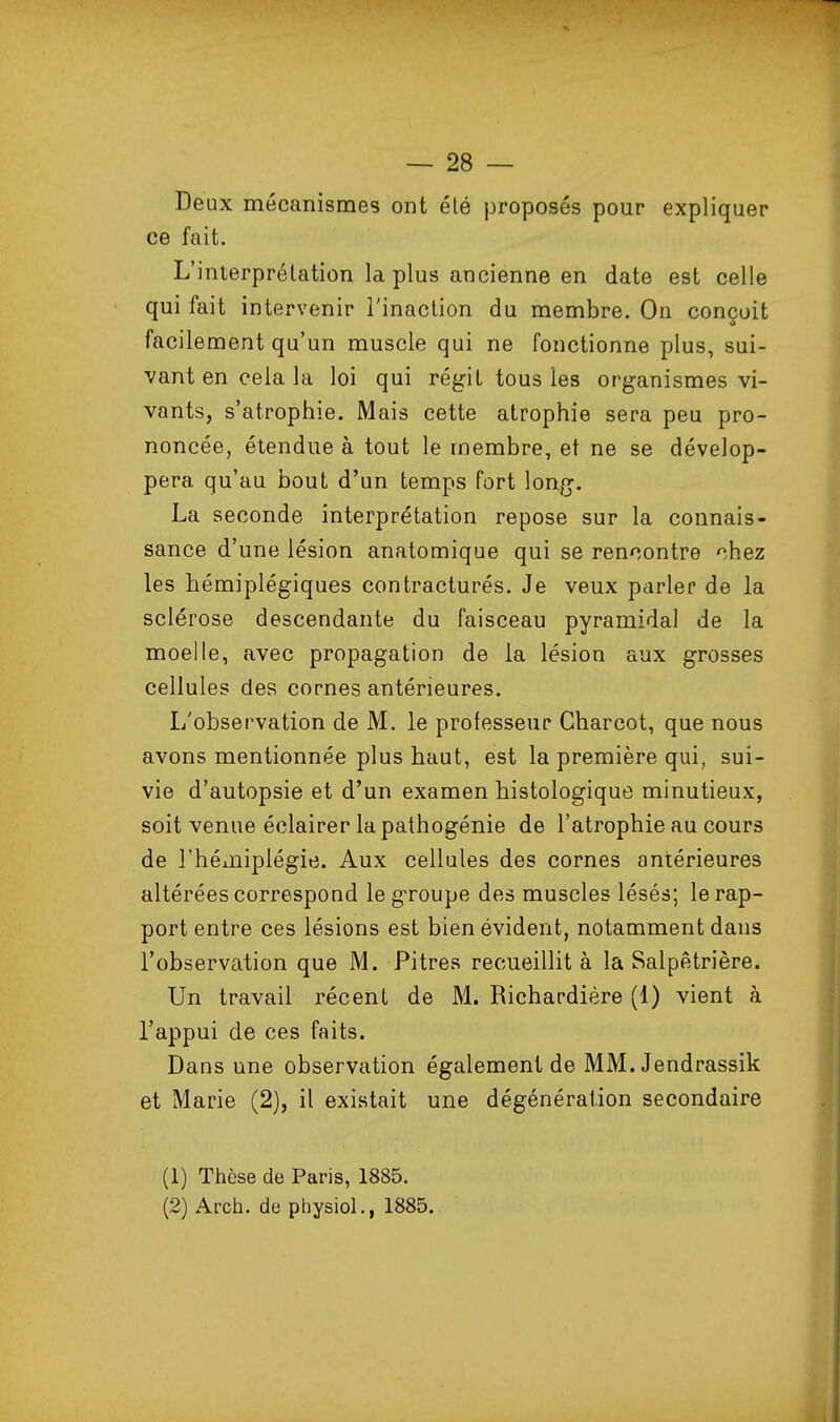 Deux mécanismes ont été j3roposés pour expliquer ce fait. L'interprétation la plus ancienne en date est celle qui fait intervenir l'inaction du membre. On conçoit facilement qu'un muscle qui ne fonctionne plus, sui- vant en cela la loi qui régit tous les organismes vi- vants, s'atrophie. Mais cette atrophie sera peu pro- noncée, étendue à tout le membre, et ne se dévelop- pera qu'au bout d'un temps fort long. La seconde interprétation repose sur la connais- sance d'une lésion anatomique qui se rencontre chez les hémiplégiques contracturés. Je veux parler de la sclérose descendante du faisceau pyramidal de la moelle, avec propagation de la lésion aux grosses cellules des cornes antérieures. L'observation de M. le professeur Gharcot, que nous avons mentionnée plus haut, est la première qui, sui- vie d'autopsie et d'un examen histologique minutieux, soit venue éclairer la pathogénie de l'atrophie au cours de rhéiHiplégie. Aux cellules des cornes antérieures altérées correspoud le groupe des muscles lésés; le rap- port entre ces lésions est bien évident, notamment dans l'observation que M. Pitres recueillit à la Salpètrière. Un travail récent de M. Richardière (1) vient à l'appui de ces faits. Dans une observation également de MM. Jendrassik et Marie (2), il existait une dégénération secondaire (1) Thèse de Paris, 1885. (2) Arch. de physioL, 1885.