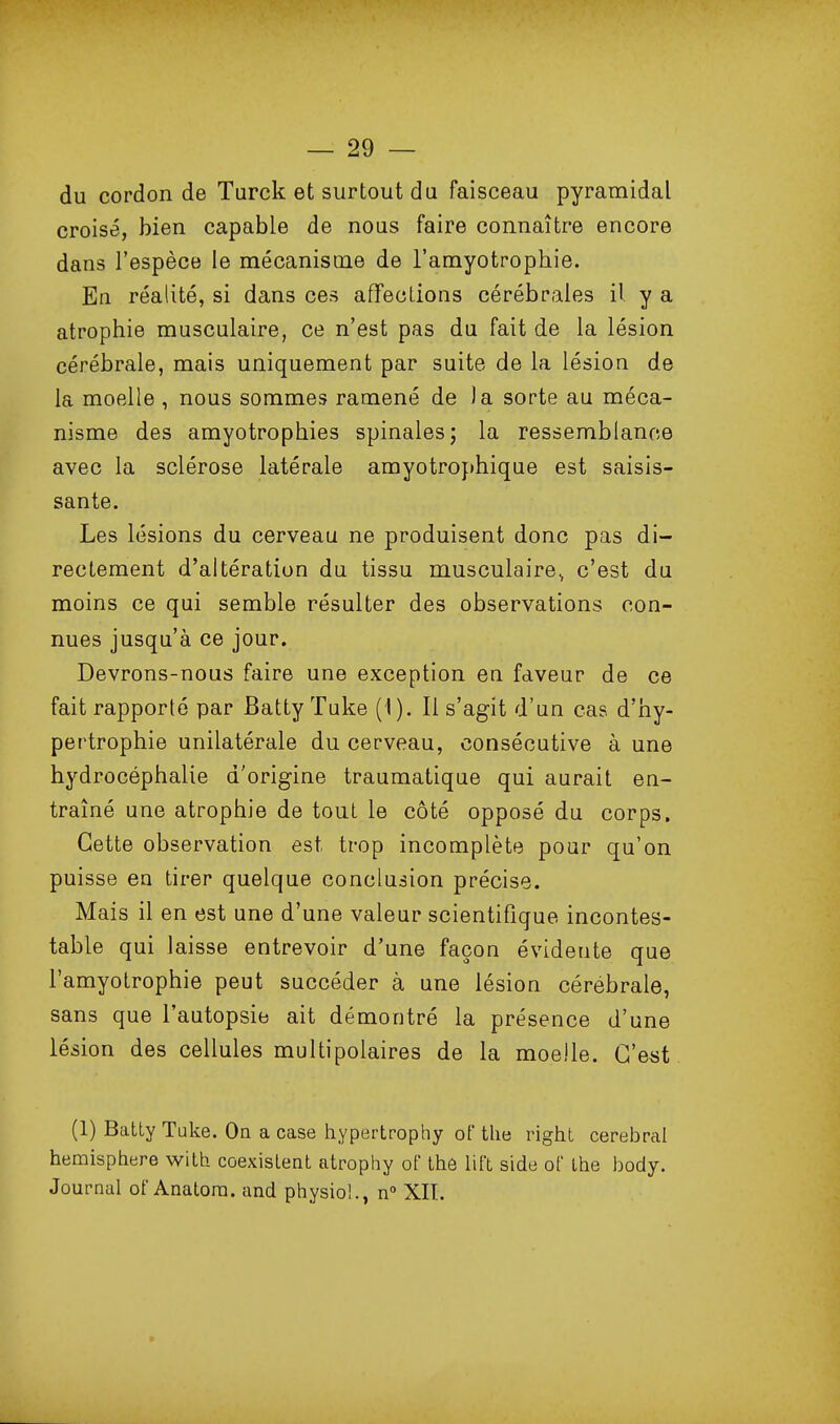 du cordon de Turck et surtout du faisceau pyramidal croisé, bien capable de noas faire connaître encore dans l'espèce le mécanisme de l'amyotrophie. En réalité, si dans ces affections cérébrales il y a atrophie musculaire, ce n'est pas du fait de la lésion cérébrale, mais uniquement par suite de la lésion de la moelle , nous sommes ramené de )a sorte au méca- nisme des amyotrophies spinales; la ressemblance avec la sclérose latérale amyotro})hique est saisis- sante. Les lésions du cerveau ne produisent donc pas di- rectement d'altération du tissu musculaire^ c'est da moins ce qui semble résulter des observations con- nues jusqu'à ce jour. Devrons-nous faire une exception en faveur de ce fait rapporté par Batty Tuke (1). Il s'agit d'un cas d'hy- pertrophie unilatérale du cerveau, consécutive à une hydrocéphalie d'origine traumatique qui aurait en- traîné une atrophie de tout le côté opposé du corps. Cette observation est trop incomplète pour qu'on puisse eu tirer quelque conclusion précise. Mais il en est une d'une valeur scientifique incontes- table qui laisse entrevoir d'une façon évidente que l'amyotrophie peut succéder à une lésion cérébrale, sans que l'autopsie ait démontré la présence d'une lésion des cellules multipolaires de la moelle. G'e«t (1) Batty Tuke. On a case hypertrophy oï tlie right cérébral hémisphère v^ith coexistent atrophy of thé lift side of Ihe body. Journal of Anatora. and physio!., n XIT.