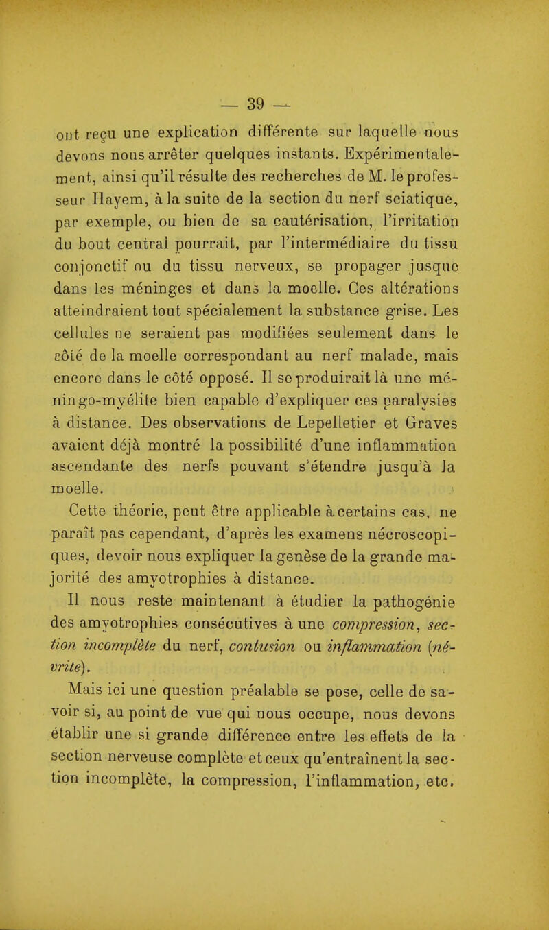 ont reçu une explication différente sur laquelle nous devons nous arrêter quelques instants. Expérimentale- ment, ainsi qu'il résulte des recherches de M. le profes- seur ïlayem, à la suite de la section du nerf sciatique, par exemple, ou bien de sa cautérisation, l'irritation du bout central pourrait, par l'intermédiaire du tissu coijjonctif ou du tissu nerveux, se propager jusque dans les méninges et dans la moelle. Ces altérations atteindraient tout spécialement la substance grise. Les cellules ne seraient pas modifiées seulement dans le côié de la moelle correspondant au nerf malade, mais encore dans le côté opposé. Il se produirait là une mé- nin go-myélite bien capable d'expliquer ces paralysies à distance. Des observations de Lepelletier et Graves avaient déjà montré la possibilité d'une inflammation ascendante des nerfs pouvant s'étendre jusqu'à la moelle. Cette théorie, peut être applicable à certains cas, ne paraît pas cependant, d'après les examens nécroscopi- ques, devoir nous expliquer la genèse de la grande ma- jorité des amyotrophies à distance. Il nous reste maintenant à étudier la pathogénie des amyotrophies consécutives à une compression^ sec- tion incomplète du nerf, conlusion ou inflammation [né- vrite). Mais ici une question préalable se pose, celle de sa- voir si, au point de vue qui nous occupe, nous devons établir une si grande différence entre les effets de la section nerveuse complète et ceux qu'entraînent la sec- tion incomplète, la compression, l'inflammation, etc.