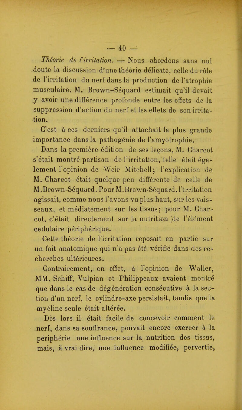 Théorie de rirritation. — Nous abordons sans nul doute la discussion d'une théorie délicate, celle du rôle de l'irritation du nerf dans la production de l'atrophie musculaire. M. Brown-Séquard estimait qu'il devait y avoir une différence profonde entre les effets de la suppression d'action du nerf et les effets de son irrita- tion. C'est à ces derniers qu'il attachait la plus grande importance dans la pathogénie de l'amyotrophie. Dans la première édition de ses leçons, M. Gharcot s'était montré partisan de l'irritation, telle était éga- lement l'opinion de Weir Mitchell; l'explication de M. Gharcot était quelque peu différente de celle de M.Brown-Séquard. Pour M.Brown-Séquard, Tirritation agissait, comme nous l'avons vu plus haut, sur les vais- seaux, et médiatement sur les tissus; pour M. Ghar- cot, c'était directement sur la nutrition Jde l'élément cellulaire périphérique. Cette théorie de l'irritation reposait en partie sur un fait anatomique qui n'a pas été vérifié dans des re- cherches ultérieures. Contrairement, en effet, à l'opinion de Waller, MM. SchifF, Vulpian et Philippeaux avaient montré que dans le cas de dégénération consécutive à la sec- tion d'un nerf, le cylindre-axe persistait, tandis que la myéline seule était altérée. Dès lors il était facile de concevoir comment le nerf, dans sa souffrance, pouvait encore exercer à la périphérie une influence sur la nutrition des tissus, mais, à vrai dire, une influence modifiée, pervertie,