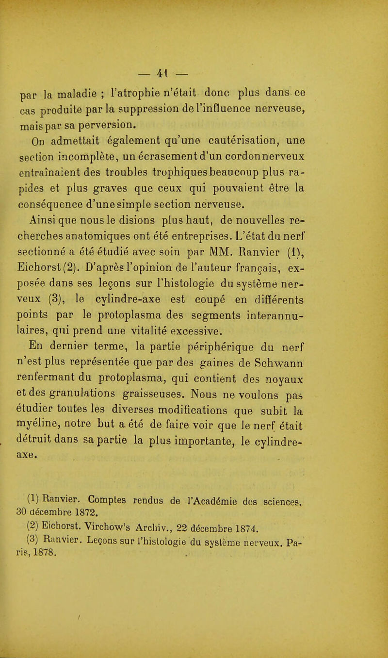 par la maladie ; l'atrophie n'était donc plus dans ce cas produite parla suppression de l'influence nerveuse, mais par sa perversion. On admettait également qu'une cautérisation, une section incomplète, un écrasement d'un cordonnerveux entraînaient des troubles trophiquesbeaucoup plus ra- pides et plus graves que ceux qui pouvaient être la conséquence d'une simple section nerveuse. Ainsi que nous le disions plus haut, de nouvelles re- cherches anatomiques ont été entreprises. L'état du nerf sectionné a été étudié avec soin par MM. Ranvier (1^, Eichorst(2). D'après l'opinion de l'auteur français, ex- posée dans ses leçons sur l'histologie du système ner- veux (3), le cylindre-axe est coupé en différents points par le protoplasma des segments interannu- laires, qui prend une vitalité excessive. En dernier terme, la partie périphérique du nerf n'est plus représentée que par des gaines de Schwann renfermant du protoplasma, qui contient des noyaux et des granulations graisseuses. Nous ne voulons pas étudier toutes les diverses modifications que subit la myéline, notre but a été de faire voir que le nerf était détruit dans sa partie la plus importante, le cylindre- axe. (1) Ranvier. Comptes rendus de l'Académie dos sciences, 30 décembre 1872. (2) Eichorst. Virchow's Archiv., 22 décembre 1874. (3) Ranvier. Leçons sur l'hislologie du système nerveux. Pa-' ris, 1878, /