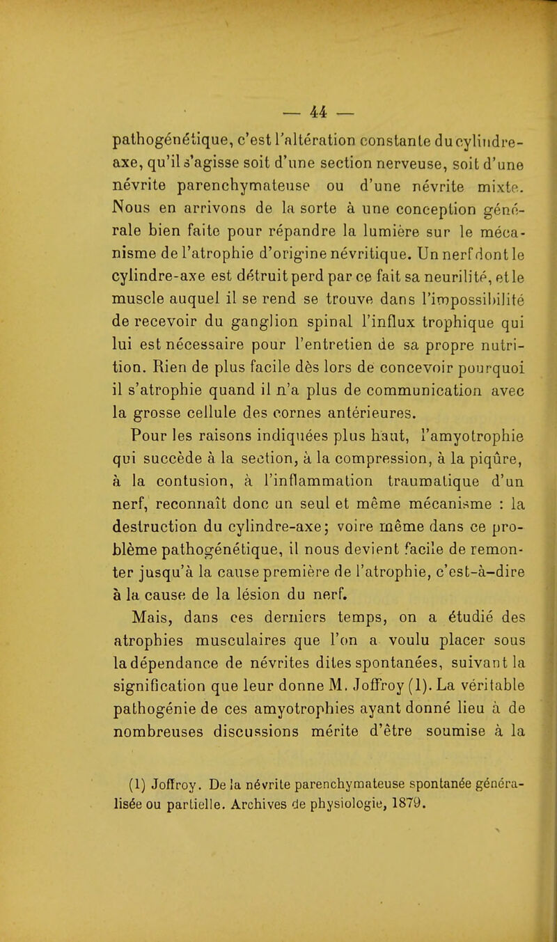 pathogénétique, c'est l'altération constante ducyliiidre- axe, qu'il s'agisse soit d'une section nerveuse, soit d'une névrite parenchymateuse ou d'une névrite mixto. Nous en arrivons de la sorte à une conception géné- rale bien faite pour répandre la lumière sur le méca- nisme de l'atrophie d'origine névritique. Un nerf dont le cylindre-axe est détruit perd parce fait sa neurilité, et le muscle auquel il se rend se trouve dans l'impossibilité de recevoir du ganglion spinal l'influx trophique qui lui est nécessaire pour l'entretien de sa propre nutri- tion. Rien de plus facile dès lors dé concevoir pourquoi il s'atrophie quand il n'a plus de communication avec la grosse cellule des cornes antérieures. Pour les raisons indiquées plus haut, l'amyotrophie qui succède à la section, à la compression, à la piqûre, à la contusion, à l'inflammation traumalique d'un nerf, reconnaît donc un seul et même mécanisme : la destruction du cylindre-axe; voire même dans ce pro- blème pathogénétique, il nous devient facile de remon- ter jusqu'à la cause première de l'atrophie, c'est-à-dire à la cause de la lésion du nerf. Mais, dans ces derniers temps, on a étudié des atrophies musculaires que l'on a voulu placer sous ladépendance de névrites dites spontanées, suivant la signification que leur donne M. Joffroy (1). La véritable pathogénie de ces amyotrophies ayant donné lieu à de nombreuses discussions mérite d'être soumise à la (1) Joffroy. De ia névrite parenchymateuse spontanée généra- lisée ou partielle. Archives de physiologie, 1879.