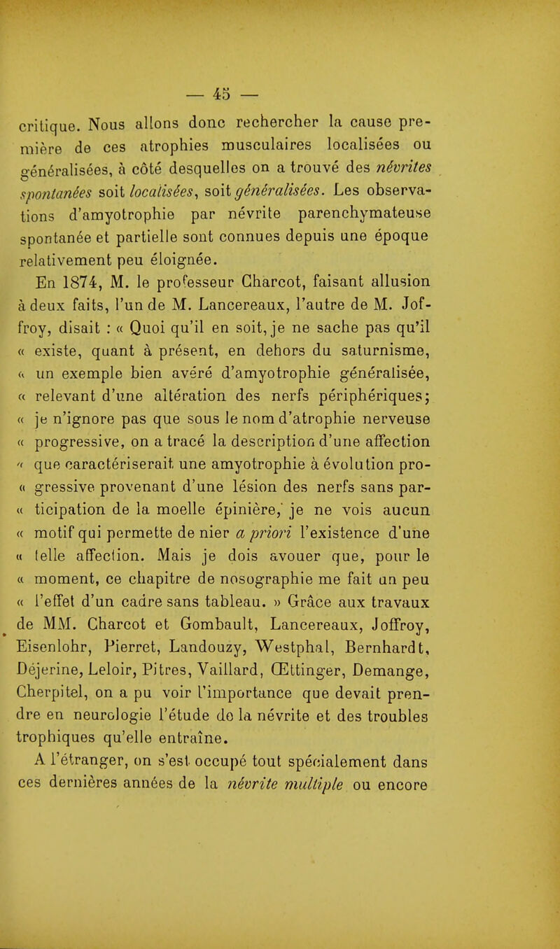 critique. Nous allons donc rechercher la cause pre- mière de ces atrophies musculaires localisées ou généralisées, à côté desquelles on a trouvé des névrites spontanées soit localisées^ soit généralisées. Les observa- tions d'amyotrophie par névrite parenchymateuse spontanée et partielle sont connues depuis une époque relativement peu éloignée. En 1874, M. le prof'esseur Gharcot, faisant allusion à deux faits, l'un de M. Lancereaux, l'autre de M. Jof- froy, disait : « Quoi qu'il en soit, je ne sache pas qu'il « existe, quant à présent, en dehors du saturnisme, (i un exemple bien avéré d'amyotrophie généralisée, f< relevant d'une altération des nerfs périphériques; « je n'ignore pas que sous le nom d'atrophie nerveuse « progressive, on a tracé la description d'une afFection '< que caractériserait une amyotrophie à évolution pro- « gressive provenant d'une lésion des nerfs sans par- ti ticipation de la moelle épinière, je ne vois aucun « motif qui permette de nier a priori l'existence d'une M telle affeclion. Mais je dois avouer que, pour le « moment, ce chapitre de nosographie me fait un peu « l'effet d'un cadre sans tableau. » Grâce aux travaux de MM. Gharcot et Gombault, Lancereaux, Joifroy, Eisenlohr, Pierret, Landouzy, Westphal, Bernhardt, Déjerine, Leloir, Pitres, Vaillard, Œttinger, Démange, Gherpitel, on a pu voir l'importance que devait pren- dre en neurologie l'étude do la névrite et des troubles trophiques qu'elle entraîne. A l'étranger, on s'est occupé tout spécialement dans ces dernières années de la névrite multiple ou encore