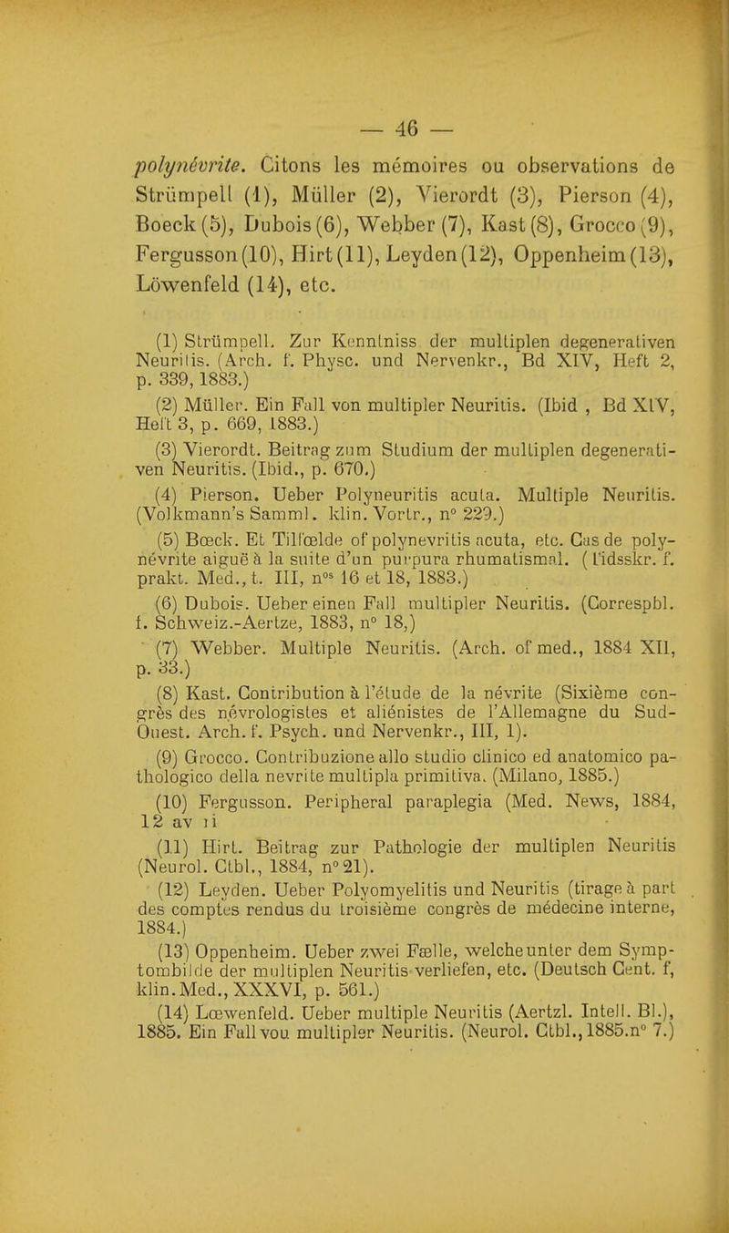 polynévrite. Citons les mémoires ou observations de Striimpell (1), Miiller (2), Yierordt (3), Pierson (4), Boeck(5), Dubois (6), Webber (7), Kast(8), Grocco(9), Fergusson(lO), Hirt(ll), Leyden(12), Oppenheim(13), Lôwenfeld (14), etc. (1) SLriimpelL Zur Konnlniss der rauUiplen degeneraliven Neurilis. (Arch. f. Physc. und Nervenkr., Bd XIV, Heft 2, p. 339,1883.) (2) Millier. Ein Pall von multipler Neurilis. (Ibid , Bd XlV, Helt 3, p. 669, 1883.) (3) Vierordt. Beitragzum Studium der mulLiplen degenerati- ven Neuritis, (Ibid., p'. 670.) (4) Pierson. Ueber Polyneuritis acuta. Multiple Neurilis. (Volkmann's Samml. klin. VorLr., n 229.) (5) Bœck. Et Till'oelde of polynevritis acuta, etc. Cas de poly- névrite aiguë à la suite d'un purpura rhumatismal. ( l'idsskr. f. prakt. Med.,t. III, n^^ 16 et 18, 1883.) (6) Dubois. Ueber einen Fall multipler Neuritis. (Correspbl. f. Schweiz.-Aertze, 1883, n° 18,) ■ (7) Webber. Multiple Neuritis. (Arch. ofmed., 1884 X11, p. 33.) (8) Kast. Contribution à l'étude de la névrite (Sixième con- grès des n.évrologistes et aliénistes de l'Allemagne du Sud- Ouest. Arch. f, Psych. und Nervenkr., III, 1). (9) Grocco. Contribuzioneallo studio clinico ed anatomico pa- thologico délia névrite mullipla primiliva. (Milano, 1885.) (10) Fergusson. Peripheral paraplegia (Med. News, 1884, 12 av li (11) Hirt. Beitrag zur Pathologie der multiplen Neuritis (Neurol. Ctbl., 1884, u^^V). (12) Leyden. Ueber Polyomyelitis und Neuritis (tirage à part des comptes rendus du troisième congrès de médecine interne, 1884. ) (13) Oppenheim. Ueber zwei Ftelle, welcheunler dem Symp- tombilde der multiplen Neuritis verliefen, etc. (Deutsch Cent, f, klin. Med., XXXVI, p. 561.) (14) Lœwenfeld. Ueber multiple Neuritis (Aertzl. Intell. Bl.), 1885. Ein Pallvou multipler Neuritis. (Neurol. Ctbl., 1885.n° 7.)