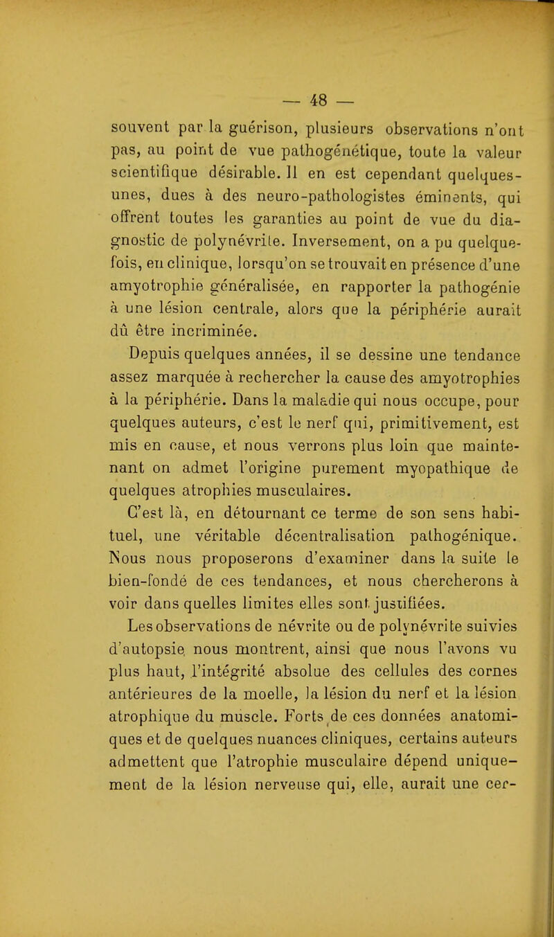 souvent par la guérison, plusieurs observations n'ont pas, au point de vue pathogéuétique, toute la valeur scientifique désirable. Il en est cependant quelques- unes, dues à des neuro-pathologistes éminents, qui offrent toutes les garanties au point de vue du dia- gnostic de polynévrile. Inversement, on a pu quelque- fois, en clinique, lorsqu'on se trouvait en présence d'une amyotrophie généralisée, en rapporter la pathogénie à une lésion centrale, alors que la périphérie aurait dû être incriminée. Depuis quelques années, il se dessine une tendance assez marquée à rechercher la cause des amyotrophies à la périphérie. Dans la maladie qui nous occupe, pour quelques auteurs, c'est le nerf qui, primitivement, est mis en cause, et nous verrons plus loin que mainte- nant on admet l'origine purement myopathique de quelques atrophies musculaires. C'est là, en détournant ce terme de son sens habi- tuel, une véritable décentralisation palhogénique. INous nous proposerons d'examiner dans la suite le bien-fondé de ces tendances, et nous chercherons à voir dans quelles limites elles sont justifiées. Les observations de névrite ou de polynévrite suivies d'autopsie, nous montrent, ainsi que nous l'avons vu plus haut, l'intégrité absolue des cellules des cornes antérieures de la moelle, la lésion du nerf et la lésion atrophique du muscle. Forts de ces données anatomi- ques et de quelques nuances cliniques, certains auteurs admettent que l'atrophie musculaire dépend unique- ment de la lésion nerveuse qui, elle, aurait une cer-