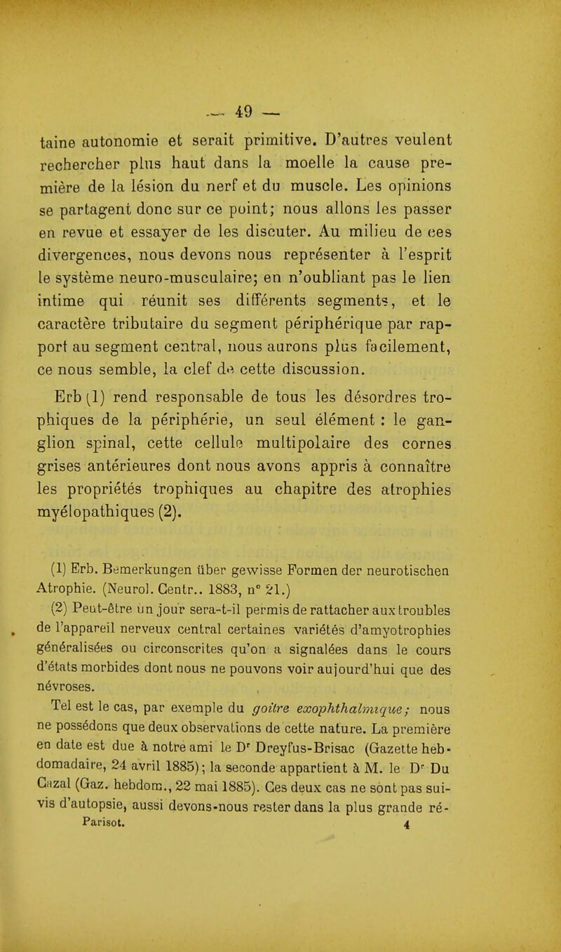 taine autonomie et serait primitive. D'autres veulent rechercher plus haut dans la moelle la cause pre- mière de la lésion du nerf et du muscle. Les opinions se partagent donc sur ce point; nous allons les passer en revue et essayer de les discuter. Au milieu de ces divergences, nous devons nous représenter à l'esprit le système neuro-musculaire; en n'oubliant pas le lien intime qui réunit ses différents segment?, et le caractère tributaire du segment périphérique par rap- port au segment central, nous aurons plus facilement, ce nous semble, la clef de cette discussion. Erb [l) rend responsable de tous les désordres tro- phiques de la périphérie, un seul élément : le gan- glion spinal, cette cellule multipolaire des cornes grises antérieures dont nous avons appris à connaître les propriétés trophiques au chapitre des atrophies myélopathiques (2), (1) Erb. Bemerkungen ûber gevvisse Pormen der neurotischen Atrophie. (Neurol. Gentr.. 1883, n ^1.) (2) Peut-être un jour sera-t-il permis de rattacher aux troubles de l'appareil nerveux central certaines variétés d'amyotrophies généralisées ou circonscrites qu'on a signalées dans le cours d'états morbides dont nous ne pouvons voir aujourd'hui que des névroses. Tel est le cas, par exemple du goûre exophthahmque; nous ne possédons que deux observations de cette nature. La première en date est due à notre ami le Dreyfus-Brisac (Gazette heb- domadaire, 24 avril 1885); la seconde appartient à M. le Du Gnzal (Gaz. hebdom., 22 mai 1885). Ces deux cas ne sont pas sui- vis d'autopsie, aussi devons-nous rester dans la plus grande ré- Parisot. 4