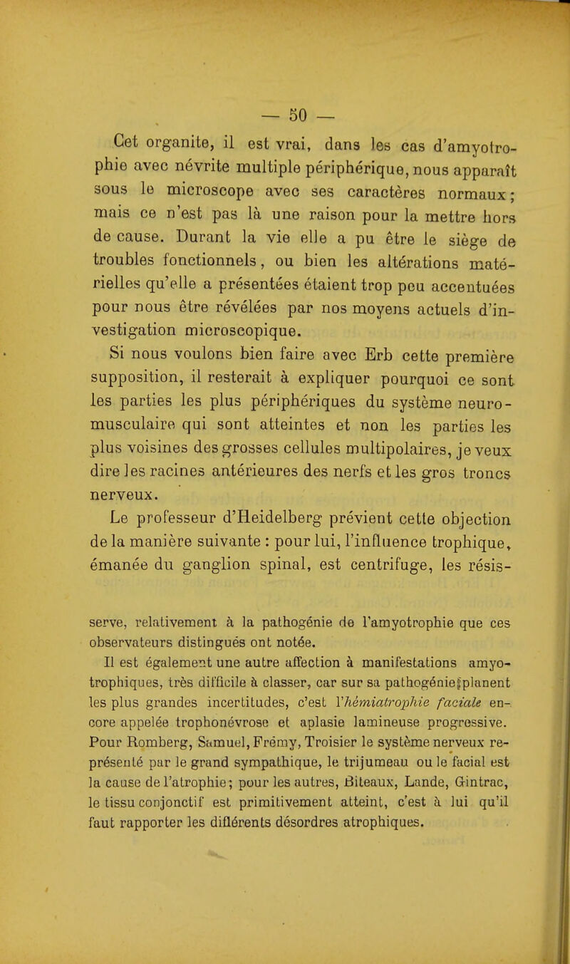 Cet organite, il est vrai, dans les cas d'amyotro- phie avec névrite multiple périphérique, nous apparaît sous le microscope avec ses caractères normaux; mais ce n'est pas là une raison pour la mettre hors de cause. Durant la vie elle a pu être le siège de troubles fonctionnels, ou bien les altérations maté- rielles qu'elle a présentées étaient trop pou accentuées pour nous être révélées par nos moyens actuels d'in- vestigation microscopique. Si nous voulons bien faire avec Erb cette première supposition, il resterait à expliquer pourquoi ce sont les parties les plus périphériques du système neuro- musculaire qui sont atteintes et non les parties les plus voisines des grosses cellules multipolaires, je veux dire les racines antérieures des nerfs et les gros troncs nerveux. Le professeur d'Heidelberg prévient cette objection de la manière suivante : pour lui, l'influence trophique» émanée du ganglion spinal, est centrifuge, les résis- serve, relativement à la pathogénie de l'amyotrophie que ces observateurs distingués ont notée. Il est également une autre affection à manifestations amyo- trophiques, très difficile à classer, car sur sa pathogénief planent les plus grandes incertitudes, c'est Vhémiatrophie faciale en- core appelée trophonévrose et aplasie lamineuse progressive. Pour Romberg, Samuel, Préray, Troisier le système nerveux re- présenté par le grand sympathique, le trijumeau ou le facial est la cause de l'atrophie; pour les autres, Biteaux, Lande, Gintrac, le tissu conjonctif est primitivement atteint, c'est à lui qu'il faut rapporter les diflérents désordres atrophiques.