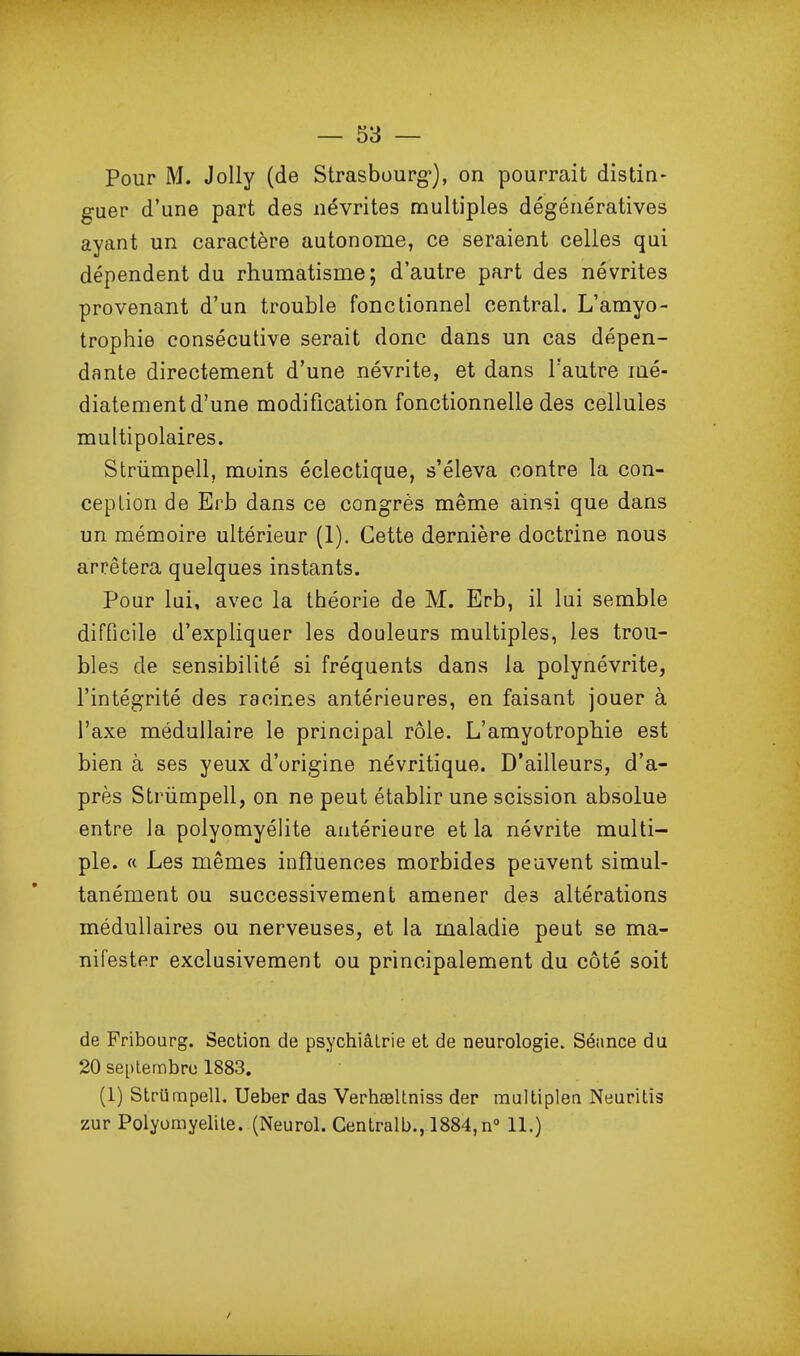 Pour M. JoUy (de Strasbourg), on pourrait distin- guer d'une part des névrites multiples dégénératives ayant un caractère autonome, ce seraient celles qui dépendent du rhumatisme; d'autre part des névrites provenant d'un trouble fonctionnel central. L'amyo- trophie consécutive serait donc dans un cas dépen- dante directement d'une névrite, et dans l'autre mé- diatement d'une modification fonctionnelle des cellules multipolaires. Striimpell, moins éclectique, s'éleva contre la con- ception de Erb dans ce congrès même ainsi que dans un mémoire ultérieur (1), Cette dernière doctrine nous arrêtera quelques instants. Pour lui, avec la théorie de M. Erb, il lui semble difficile d'expliquer les douleurs multiples, les trou- bles de sensibilité si fréquents dans la polynévrite, l'intégrité des racines antérieures, en faisant jouer à l'axe médullaire le principal rôle. L'amyotrophie est bien à ses yeux d'origine névritique. D'ailleurs, d'a- près Strûmpell, on ne peut établir une scission absolue entre la polyomyélite antérieure et la névrite multi- ple. « Les mêmes influences morbides peuvent simul- tanément ou successivement amener des altérations médullaires ou nerveuses, et la maladie peut se ma- nifester exclusivement ou principalement du côté soit de Fribourg. Section de psychiâlrie et de neurologie. Séance du 20 septembre 1883. (1) Slrtirapell. Ueber das Verhasltniss der maltiplea Neuritis zur Polyomyelile. (Neurol. Gentralb., 1884,n° 11.)