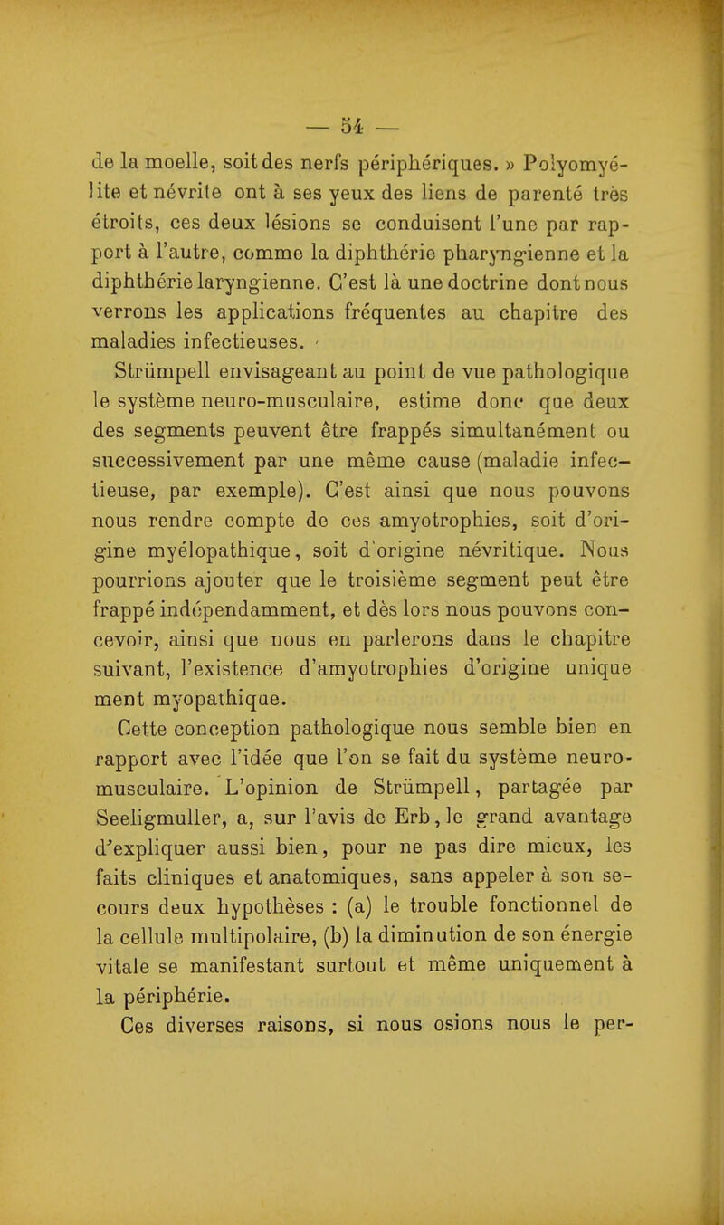 de la moelle, soit des nerfs périphériques. » Polyomyé- ]ite et névrite ont à ses yeux des liens de parenté très étroits, ces deux lésions se conduisent l'une par rap- port à l'autre, comme la diphthérie pharyng-ienne et la diphthérie laryngienne. C'est là une doctrine dont nous verrons les applications fréquentes au chapitre des maladies infectieuses. - Strûmpell envisageant au point de vue pathologique le système neuro-musculaire, estime donc que deux des segments peuvent être frappés simultanément ou successivement par une même cause (maladie infec- tieuse, par exemple). C'est ainsi que nous pouvons nous rendre compte de ces amyotrophies, soit d'ori- gine myélopathique, soit d'origine névritique. Nous pourrions ajouter que le troisième segment peut être frappé indépendamment, et dès lors nous pouvons con- cevoir, ainsi que nous en parlerons dans le chapitre suivant, l'existence d'amyotrophies d'origine unique ment myopalhique. Cette conception pathologique nous semble bien en rapport avec l'idée que l'on se fait du système neuro- musculaire. L'opinion de Strûmpell, partagée par SeehgmuUer, a, sur l'avis de Erb,]e grand avantage d'expliquer aussi bien, pour ne pas dire mieux, les faits cliniques et anatomiques, sans appeler à son se- cours deux hypothèses : (a) le trouble fonctionnel de la cellule multipolaire, (b) la diminution de son énergie vitale se manifestant surtout et même uniquement à la périphérie. Ces diverses raisons, si nous osions nous le per-