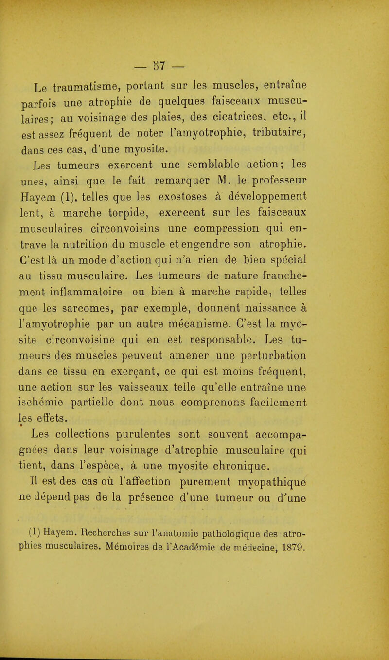 — 87 — Le traumatisme, portant sur les muscles, entraîne parfois une atrophie de quelques faisceaux muscu- laires; au voisinage des plaies, des cicatrices, etc., il est assez fréquent de noter l'amyotrophie, tributaire, dans ces cas, d'une myosite. Les tumeurs exercent une semblable action; les unes, ainsi que le fait remarquer M. le professeur Hayem (1), telles que les exostoses à développement lent, à marche torpide, exercent sur les faisceaux musculaires circonvoisins une compression qui en- trave la nutrition da muscle et engendre son atrophie. C'est là un mode d'action qui n'a rien de bien spécial au tissu musculaire- Les tumeurs de nature franche- ment inflammatoire ou bien à marche rapide, telles que les sarcomes, par exemple, donnent naissance à l'amyotrophie par un autre mécanisme. C'est la myo- site circonvoisine qui en est responsable. Les tu- meurs des muscles peuvent amener une perturbation dans ce tissu en exerçant, ce qui est moins fréquent, une action sur les vaisseaux telle qu'elle entraîne une ischémie partielle dont nous comprenons facilement les effets. Les collections purulentes sont souvent accompa- gnées dans leur voisinage d'atrophie musculaire qui tient, dans l'espèce, à une myosite chronique. Il est des cas oii l'affection purement myopathique ne dépend pas delà présence d'une tumeur ou d'une (1) Hayem. Recherches sur l'anatomie pathologique des atro-