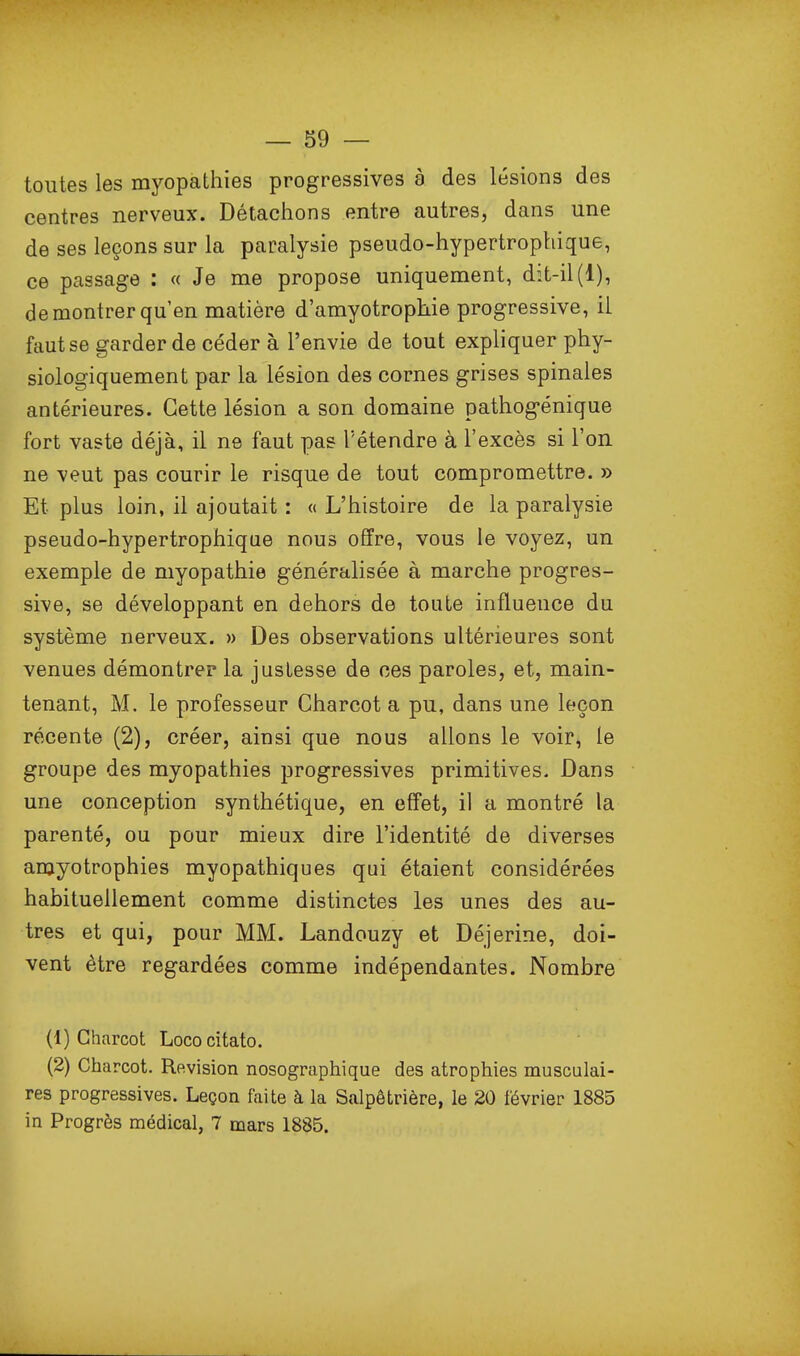 toutes les myopathies progressives à des lésions des centres nerveux. Détachons entre autres, dans une de ses leçons sur la paralysie pseudo-hypertrophique, ce passage : « Je me propose uniquement, dit-il(1), de montrer qu'en matière d'amyotrophie progressive, il faut se garder de céder à l'envie de tout expliquer phy- siologiquement par la lésion des cornes grises spinales antérieures. Cette lésion a son domaine pathogénique fort vaste déjà, il ne faut pas l'étendre à l'excès si l'on ne veut pas courir le risque de tout compromettre. » Et plus loin, il ajoutait : « L'histoire de la paralysie pseudo-hypertrophique nous offre, vous le voyez, un exemple de myopathie généralisée à marche progres- sive, se développant en dehors de toute influence du système nerveux. » Des observations ultérieures sont venues démontrer la justesse de ces paroles, et, main- tenant, M. le professeur Gharcot a pu, dans une leçon récente (2), créer, ainsi que nous allons le voir, le groupe des myopathies progressives primitives. Dans une conception synthétique, en effet, il a montré la parenté, ou pour mieux dire l'identité de diverses amyotrophies myopathiques qui étaient considérées habituellement comme distinctes les unes des au- tres et qui, pour MM. Landouzy et Déjerine, doi- vent être regardées comme indépendantes. Nombre (1) Charcot Lococitato. (2) Charcot. Revision nosographique des atrophies musculai- res progressives. Leçon faite à la Salpêtrière, le 20 février 1885 in Progrès médical, 7 mars 1885.