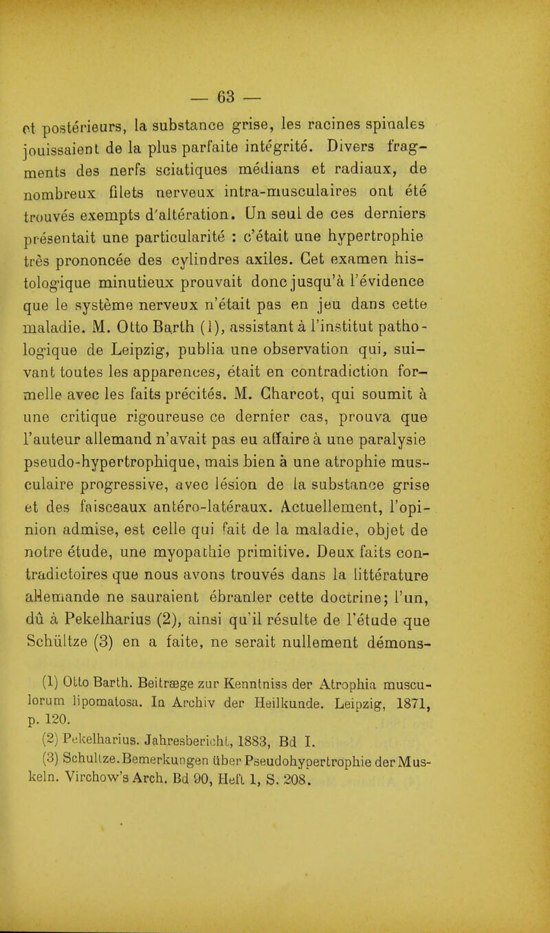 et postérieurs, la substance grise, les racines spinales jouissaient de la plus parfaite intégrité. Divers frag- ments des nerfs sciatiques médians et radiaux, de nombreux filets nerveux intra-musculaires ont été trouvés exempts d'altération. Un seul de ces derniers présentait une particularité : c'était une hypertrophie très prononcée des cylindres axiles. Cet examen his- tologique minutieux prouvait donc jusqu'à l'évidence que le système nerveux n'était pas en jeu dans cette maladie. M. Otto Barth (i), assistant à l'institut patho- logique de Leipzig, publia une observation qui, sui- vant toutes les apparences, était en contradiction for- melle avec les faits précités. M. Gharcot, qui soumit à une critique rigoureuse ce dernier cas, prouva que l'auteur allemand n'avait pas eu affaire à une paralysie pseudo-hypertrophique, mais bien à une atrophie mus- culaire progressive, avec lésion de la substance grise et des faisceaux antéro-latéraux. A.ctuellement, l'opi- nion admise, est celle qui fait de la maladie, objet de notre étude, une myopathie primitive. Deux faits con- tradictoires que nous avons trouvés dans la littérature aHemande ne sauraient ébranler cette doctrine; l'un, dû à Pekelharius (2), ainsi qu'il résulte de l'étude que Schiiltze (3) en a faite, ne serait nullement démons- (1) OLto Barth. BeitrsBge zur Kenntniss der Atrophia muscu- lorum lipomatosa. la Archiv der Heilkuade. Leipzig, 1871, p. 120. (2) Pekelharius. Jahresberichl, 1883, Bd 1. (3) SchuUze.Bemerkungen uber Pseudohypertrophie derMus- keln. Virchow's Arch. Bd 90, HefL 1, S. 208.