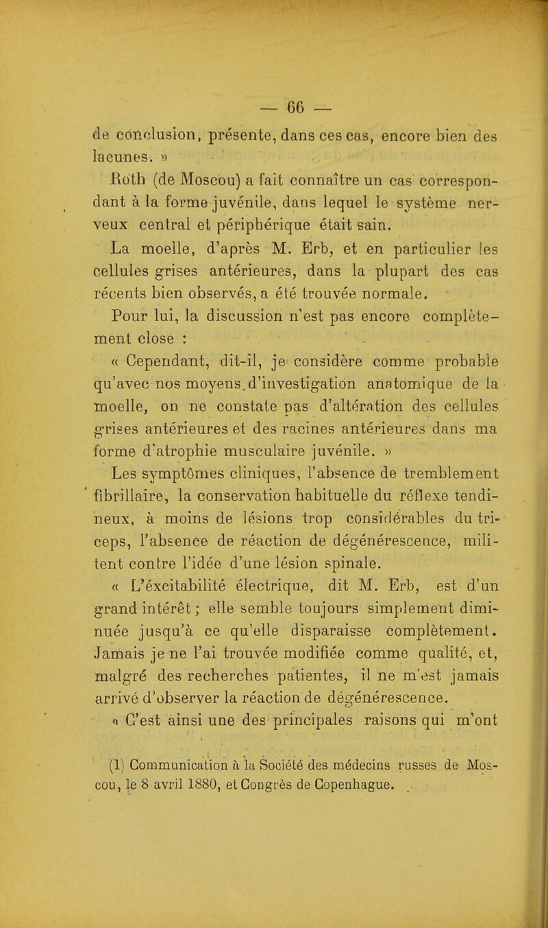 de conclusion, présente, dans ces cas, encore bien des lacunes. » Koth (de Moscou) a fait connaître un cas correspon- dant à la forme juvénile, dans lequel le système ner- veux central et périphérique était sain. La moelle, d'après M. Erb, et en particulier les cellules grises antérieures, dans la plupart des cas récents bien observés, a été trouvée normale. Pour lui, la discussion n'est pas encore complète- ment close : « Cependant, dit-il, je considère comme probable qu'avec nos moyens, d'investigation anatomique delà moelle, on ne constate pas d'altération des cellules g-rises antérieures et des racines antérieures dans ma forme d'atrophie musculaire juvénile. » Les symptômes cliniques, l'absence de tremblement * fibrillaire, la conservation habituelle du réflexe tendi- neux, à moins de lésions trop considérables du tri- ceps, l'absence de réaction de dégénérescence, mili- tent contre l'idée d'une lésion spinale. « L'éxcitabilité électrique, dit M. Erb, est d'un grand intérêt ; elle semble toujours simplement dimi- nuée jusqu'à ce qu'elle disparaisse complètement. Jamais jene l'ai trouvée modifiée comme qualité, et, malgré des recherches patientes, il ne m'est jamais arrivé d'observer la réaction de dégénérescence. « C'est ainsi une des principales raisons qui m'ont (1) Communication à. la Société des médecins russes de Mos- cou, le 8 avril 1880, et Congrès de Copenhague.