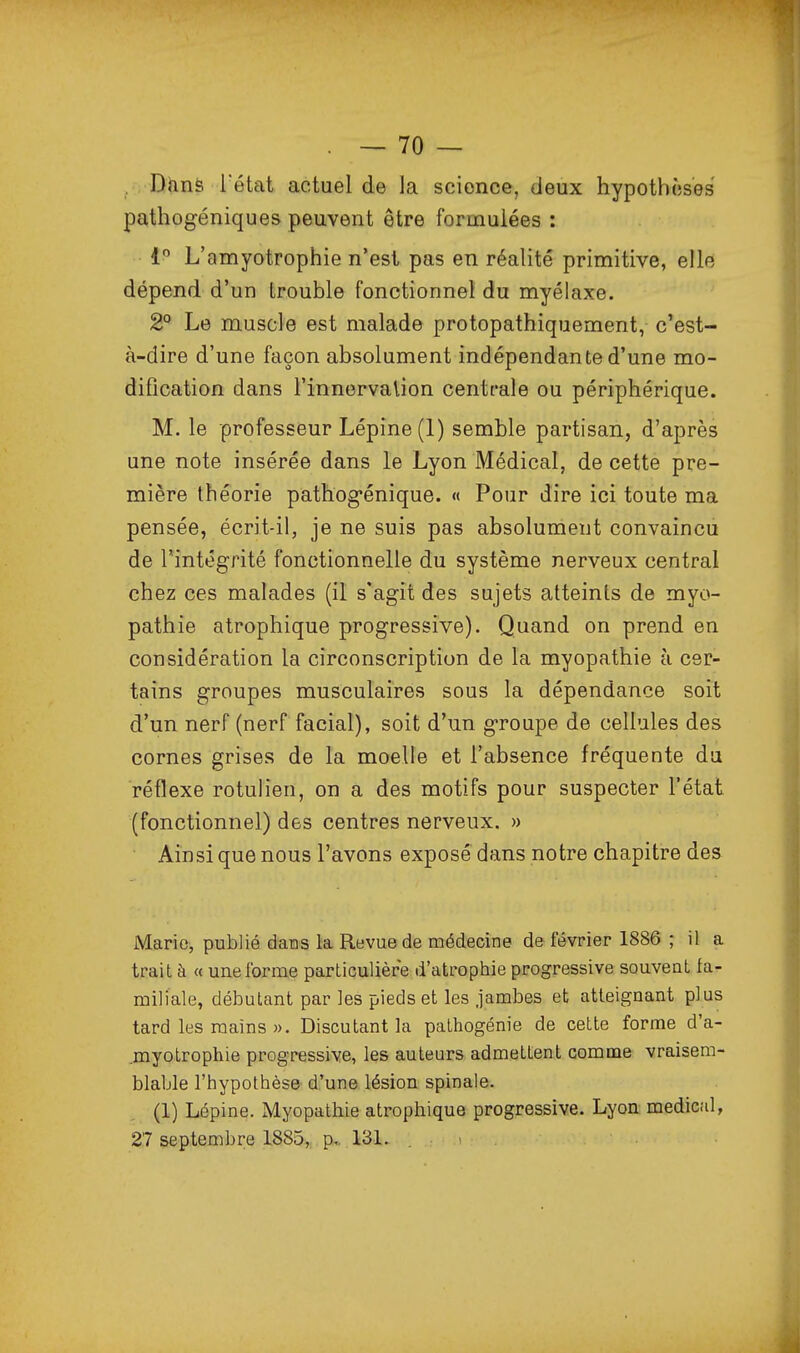 . Vtinè l'état actuel de la science, deux hypothcjses pathogéniques peuvent être formulées : 1 L'amyotrophie n'est pas en réalité primitive, elle dépend d'un trouble fonctionnel du myélaxe. 2° Le muscle est malade protopathiquement, c'est- à-dire d'une façon absolument indépendante d'une mo- diOcation dans l'innervalion centrale ou périphérique. M. le professeur Lépine (1) semble partisan, d'après une note insérée dans le Lyon Médical, de cette pre- mière théorie pathog-énique. « Pour dire ici toute ma pensée, écrit-il, je ne suis pas absolument convaincu de l'intégrité fonctionnelle du système nerveux central chez ces malades (il s'agit des sujets atteints de myo- pathie atrophique progressive). Quand on prend en considération la circonscription de la myopathie à cer- tains groupes musculaires sous la dépendance soit d'un nerf (nerf facial), soit d'un groupe de cellules des cornes grises de la moelle et l'absence fréquente du réflexe rotulien, on a des motifs pour suspecter l'état (fonctionnel) des centres nerveux. » Ainsi que nous l'avons exposé dans notre chapitre des Mario, publié dans la Revue de médecine de février 1886 ; il a trait à « une forme particulière d'atrophie progressive souvent fa- miliale, débutant par les pieds et les jambes et atteignant plus tard les mains )). Discutant la pathogénie de cette forme d'a- .myotrophie progressive, les auteurs admettent comme vraisem- blable l'hypothèse d'une lésion spinale. (1) Lépine. Myopathie atrophique progressive. Lyon médical, 27 septembre 1885, p, 131. . - .