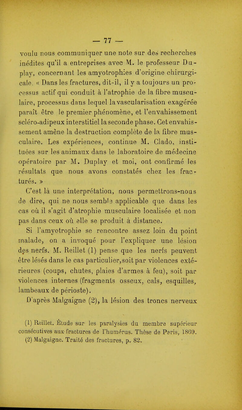 voulu nous communiquer une note sur des recherches inédites qu'il a entreprises avec lU. le professeur Du- play, concernant les amyotrophies d'origine chirurgi- cale. <( Dans les fractures, dit-il, il y a toujours un pro- cessus actif qui conduit à l'atrophie de la fibre muscu- laire, processus dans lequel lavascularisation exagérée paraît être le premier phénomène, et l'envahissement scléro-adipeux interstitiel la seconde phase. Cet envahis- sement amène la destruction complète de la fibre mus- culaire. Les expériences, continue M. Clado, insti- tuées sur les animaux dans le laboratoire de médecine opératoire par M. Duplay et moi, ont confirmé les résultats que nous avons constatés chez les frac- turés. » C'est là une interprétation, nous permettrons-nous de dire, qui ne nous sembla applicable que dans les cas où il s'agit d'atrophie musculaire localisée et non pas dans ceux où elle se produit à distance. Si l'amyotrophie se rencontre assez loin du point malade, on a invoqué pour l'expliquer une lésion des nerfs. M. Reillet (1) pense que les nerfs peuvent être lésés dans le cas particulier,soit par violences exté- rieures (coups, chutes, plaies d'armes à feu), soit par violences internes (fragments osseux, cals, esquilles, lambeaux de périoste). D'après Malgaigne (2), la lésion des troncs nerveux (1) Reillet. Etude sur les paralysies du membre supérieur consécutives aux fractures de l'humérus. Thèse de Paris, 1869. (2) Malgaigne. Traité des fractures, p. 82.