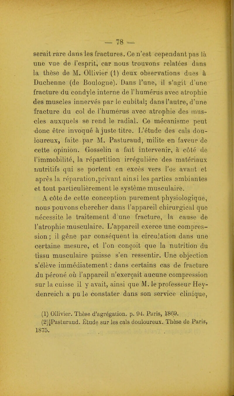 serait rare dans les fractures. Ce n'est cependant pas là une vue de l'esprit, car nous trouvons relatées dans la thèse de M. OUivier (1) deux observations dues à Duchenne (de Boulogne). Dans l'une, il s'agit d'une fracture du condyle interne de l'humérus avec atrophie des muscles innervés par le cubital; dans l'autre, d'une fracture du col de l'humérus avec atrophie des mus- cles auxquels se rend le radial. Ce mécanisme peut donc être invoqué ajuste titre. L'étude des cals dou- loureux, faite par M. Pasturaud, milite en faveur de cette opinion. Gosselin a fait intervenir, à côté de l'immobilité, la répartition irrégulière des matériaux nutritifs qui se portent en excès vers Vos avant et après la réparation,privant ainsi les parties ambiantes et tout particulièrement le système musculaire. A côté de cette conception purement physiologique, nous pouvons chercher dans l'appareil chirurgical que nécessite le traitement d'une fracture, la cause de l'atrophie musculaire. L'appareil exerce une compres- sion ; il gêne par conséquent la circulation dans une certaine mesure, et l'on conçoit que la nutrition du tissu musculaire puisse s'en ressentir. Une objection s'élève immédiatement : dans certains cas de fracture .du péroné oii l'appareil n'exerçait aucune compression sur la cuisse il y avait, ainsi que M. le professeur Hey- denreich a pu le constater dans son service clinique, (1) Ollivier. Thèse d'agrégation, p. 94. Paris, 1869. (2) |Pasturaud. Étude sur les cals douloureux. Thèse de Paris, 1875.