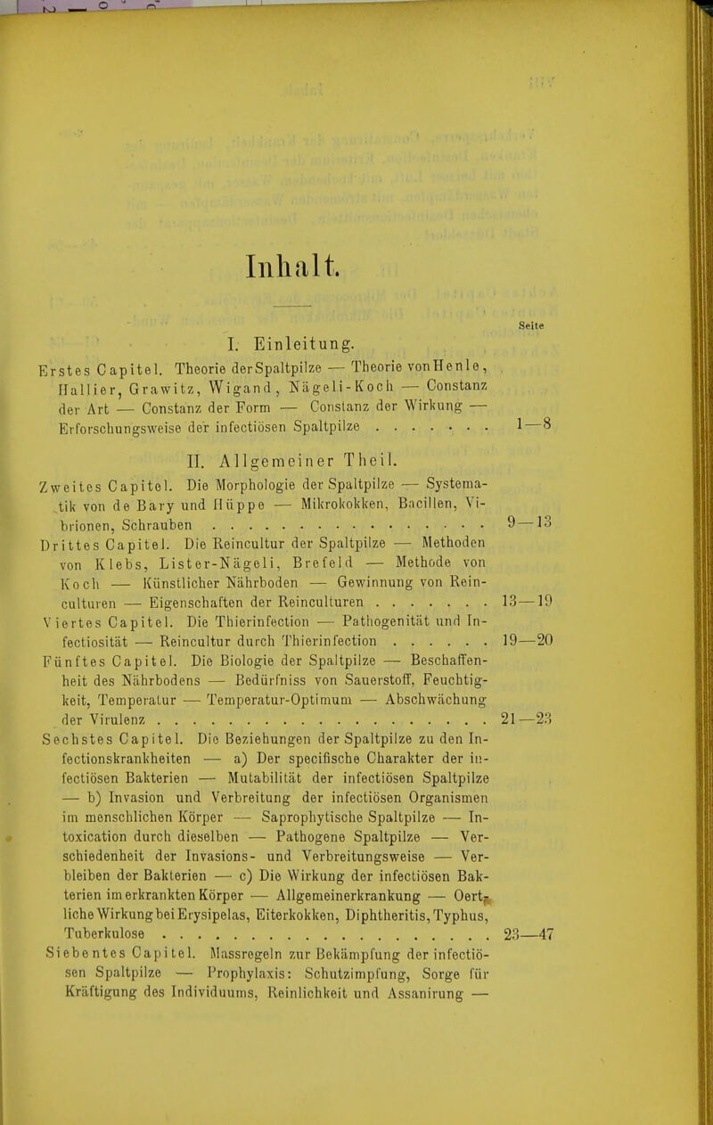 Inhalt. Seite I. Einleitung. Erstes Capitel. Theorie derSpaltpilze — Theorie vonHenlo, IJallier, Grawitz, Wigand, Nägeli-Koch — Constanz der Art — Constanz der Form — Constanz der Wirkung — Erforschungsweise der infectiösen Spaltpilze . 1—8 II. Allgemeiner Theil. Zweites Capitel. Die Morphologie derSpaltpilze — Systema- .tik von de Bary und Hüppe — Mikrokokken, Bacillen, Vi- brionen, Schrauben 9 13 Drittes Capitel. Die Reincultur der Spaltpilze — Methoden von Klebs, Lister-Nägeli, Brefeld — Methode von Koch — Künstlicher Nährboden — Gewinnung von Rein- culturen — Eigenschaften der Reinculturen 13—19 Viertes Capitel. Die Thierinfection — Pathogenität und Tn- fectiosität — Reincultur durch Thierinfection 19—20 Fünftes Capitel. Die Biologie der Spaltpilze — Beschaffen- heit des Nährbodens — Bedürfniss von Sauerstoff, Feuchtig- keit, Temperatur — Temperatur-Optimum — Abschwächung der Virulenz 21—23 Sechstes Capitel. Die Beziehungen derSpaltpilze zu den In- fectionskrankheiten — a) Der specifische Charakter der in- fectiösen Bakterien — Mutabilität der infectiösen Spaltpilze — b) Invasion und Verbreitung der infectiösen Organismen im menschlichen Körper — Saprophytische Spaltpilze — In- toxication durch dieselben — Pathogene Spaltpilze — Ver- schiedenheit der Invasions- und Verbreitungsweise — Ver- bleiben der Bakterien — c) Die Wirkung der infectiösen Bak- terien im erkrankten Körper — Allgemeinerkrankung — Oert^ liehe Wirkung bei Erysipelas, Eiterkokken, Diphtheritis, Typhus, Tuberkulose 23—47 Siebentes Capitel. Massregeln zur Bekämpfung der infectiö- sen Spaltpilze — Prophylaxis: Schutzimpfung, Sorge für Kräftigung des Individuums, Reinlichkeit und Assanirung —