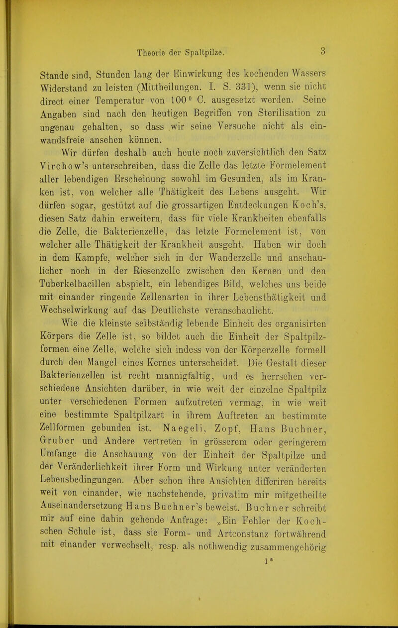 Stande sind, Stunden lang der Einwirkung des kochenden Wassers Widerstand zu leisten (Mittheilungen. I. S. 331), wenn sie nicht direct einer Temperatur von 100 0. ausgesetzt werden. Seine Angaben sind nach den heutigen Begriffen von Sterilisation zu ungenau gehalten, so dass wir seine Versuche nicht als ein- wandsfreie ansehen können. Wir dürfen deshalb auch heute noch zuversichtlich den Satz Virchow's unterschreiben, dass die Zelle das letzte Formelement aller lebendigen Erscheinung sowohl im Gesunden, als im Kran- ken ist, von welcher alle Thätigkeit des Lebens ausgeht. Wir dürfen sogar, gestützt auf die grossartigen Entdeckungen Koch's, diesen Satz dahin erweitern, dass für viele Krankheiten ebenfalls die Zelle, die Bakterienzelle, das letzte Pormelement ist, von welcher alle Thätigkeit der Krankheit ausgeht. Haben wir doch in dem Kampfe, welcher sich in der Wanderzelle und anschau- licher noch in der Riesenzelle zwischen den Kernen und den Tuberkelbacillen abspielt, ein lebendiges Bild, welches uns beide mit einander ringende Zellenarten in ihrer Lebensthätigkeit und Wechselwirkung auf das Deutlichste veranschaulicht. Wie die kleinste selbständig lebende Einheit des organisirten Körpers die Zelle ist, so bildet auch die Einheit der Spaltpilz- formen eine Zelle, welche sich indess von der Körperzelle formell durch den Mangel eines Kernes unterscheidet. Die Gestalt dieser Bakterienzellen ist recht mannigfaltig, und es herrschen ver- schiedene Ansichten darüber, in wie weit der einzelne Spaltpilz unter verschiedenen Formen aufzutreten vermag, in wie weit eine bestimmte Spaltpilzart in ihrem Auftreten an bestimmte Zellformen gebunden ist. Naegeli, Zopf, Hans Buchner, Gr über und Andere vertreten in grösserem oder geringerem Umfange die Anschauung von der Einheit der Spaltpilze und der Veränderlichkeit ihrer Form und Wirkung unter veränderten Lebensbedingungen. Aber schon ihre Ansichten differiren bereits weit von einander, wie nachstehende, privatim mir mitgetheilte Auseinandersetzung Hans Buchner's beweist. Buchner schreibt mir auf eine dahin gehende Anfrage: „Ein Fehler der Koch- schen Schule ist, dass sie Form- und Artconstanz fortwährend mit einander verwechselt, resp. als nothwendig zusammengehörig 1*