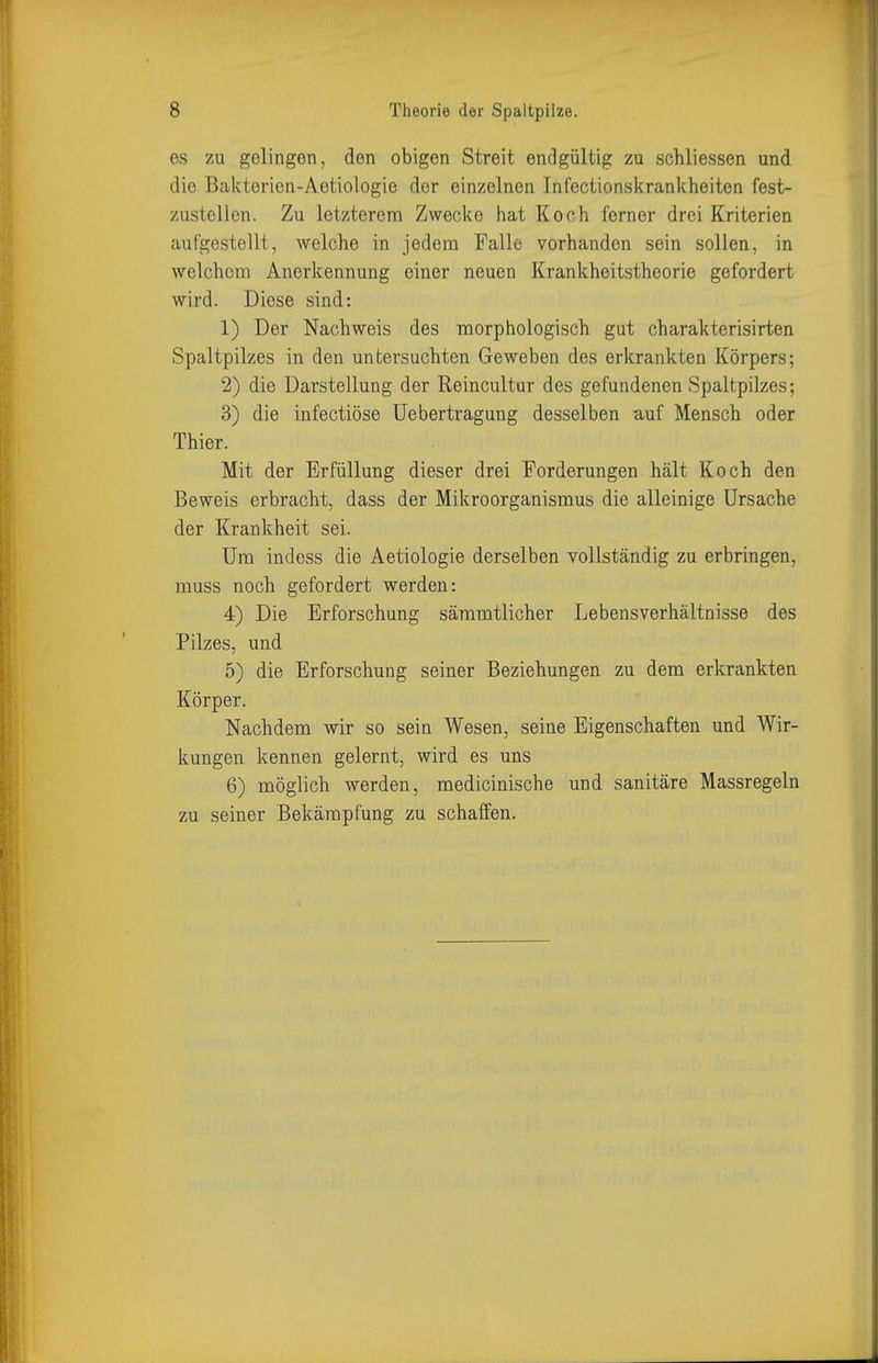 es zu gelingen, den obigen Streit endgültig zu schliessen und die Bakterien-Aetiologie der einzelnen Infectionskrankheiten fest- zustellen. Zu letzterem Zwecke hat Kooh ferner drei Kriterien aufgestellt, welche in jedem Falle vorhanden sein sollen, in welchem Anerkennung einer neuen Krankheitstheorie gefordert wird. Diese sind: 1) Der Nachweis des morphologisch gut charakterisirten Spaltpilzes in den untersuchten Geweben des erkrankten Körpers; 2) die Darstellung der Reincultur des gefundenen Spaltpilzes; 3) die infectiöse Uebertragung desselben auf Mensch oder Thier. Mit der Erfüllung dieser drei Forderungen hält Koch den Beweis erbracht, dass der Mikroorganismus die alleinige Ursache der Krankheit sei. Um indess die Aetiologie derselben vollständig zu erbringen, muss noch gefordert werden: 4) Die Erforschung sämmtlicher Lebensverhältnisse des Pilzes, und 5) die Erforschung seiner Beziehungen zu dem erkrankten Körper. Nachdem wir so sein Wesen, seine Eigenschaften und Wir- kungen kennen gelernt, wird es uns 6) möglich werden, medicinische und sanitäre Massregeln zu seiner Bekämpfung zu schalfen.