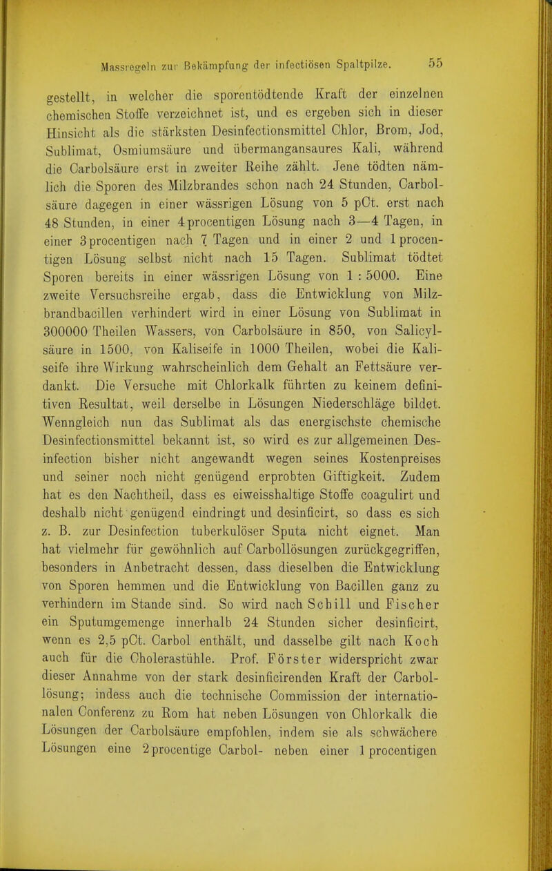 gestellt, in welcher die sporentödtende Kraft der einzelnen chemischen Stoffe verzeichnet ist, und es ergeben sich in dieser Hinsicht als die stärksten Desinfectionsmittel Chlor, ßrora, Jod, Sublimat, Osmiumsäure und übermangansaures Kali, während die Carbolsäure erst in zweiter Reihe zählt. Jene tödten näm- lich die Sporen des Milzbrandes schon nach 24 Stunden, Carbol- säure dagegen in einer wässrigen Lösung von 5 pCt. erst nach 48 Stunden, in einer 4procentigen Lösung nach 3—4 Tagen, in einer Sprocentigen nach 7 Tagen und in einer 2 und Iprocen- tigen Lösung selbst nicht nach 15 Tagen. Sublimat tödtet Sporen bereits in einer wässrigen Lösung von 1 : 5000. Eine zweite Versuchsreihe ergab, dass die Entwicklung von Milz- brandbacillen verhindert wird in einer Lösung von Sublimat in 300000 Theilen Wassers, von Carbolsäure in 850, von Salicyl- säure in 1500, von Kaliseife in 1000 Theilen, wobei die Kali- seife ihre Wirkung wahrscheinlich dem Gehalt an Fettsäure ver- dankt. Die Versuche mit Chlorkalk führten zu keinem defini- tiven Resultat, weil derselbe in Lösungen Niederschläge bildet. Wenngleich nun das Sublimat als das energischste chemische Desinfectionsmittel bekannt ist, so wird es zur allgemeinen Des- infection bisher nicht angewandt wegen seines Kostenpreises und seiner noch nicht genügend erprobten Giftigkeit. Zudem hat es den Nachtheil, dass es eiweisshaltige Stoffe coagulirt und deshalb nicht genügend eindringt und desinficirt, so dass es sich z. B. zur Desinfection tuberkulöser Sputa nicht eignet. Man hat vielmehr für gewöhnlich auf CarboUösungen zurückgegriffen, besonders in Anbetracht dessen, dass dieselben die Entwicklung von Sporen hemmen und die Entwicklung von Bacillen ganz zu verhindern im Stande sind. So wird nach Schill und Fischer ein Sputumgemenge innerhalb 24 Stunden sicher desinficirt, wenn es 2,5 pCt. Carbol enthält, und dasselbe gilt nach Koch auch für die Cholerastühle. Prof. Förster widerspricht zwar dieser Annahme von der stark desinficirenden Kraft der Carbol- lösung; indess auch die technische Commission der internatio- nalen Conferenz zu Rom hat neben Lösungen von Chlorkalk die Lösungen der Carbolsäure empfohlen, indem sie als schwächere Lösungen eine 2 procentige Carbol- neben einer 1 procentigen