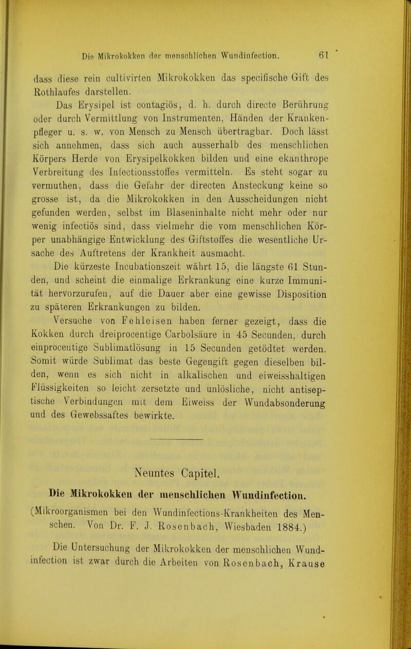 dass diese rein caltivirten Mikrokokken das speoifische Gift des Rothlaufes darstellen. Das Erysipel ist contagiös, d. h. durch direote Berührung oder durch Vermittlung von Instrumenten, Händen der Kranken- pfleger u. s. w. von Mensch zu Mensch übertragbar. Doch lässt sich annehmen, dass sich auch ausserhalb des menschlichen Körpers Herde von Erysipelkokken bilden und eine ekanthrope Verbreitung des Infectionsstoffes vermitteln. Es steht sogar zu vermuthen, dass die Gefahr der directen Ansteckung keine so grosse ist, da die Mikrokokken in den Ausscheidungen nicht gefunden werden, selbst ini Blaseninhalte nicht mehr oder nur wenig infectiös sind, dass vielmehr die vom menschlichen Kör- per unabhängige Entwicklung des Giftstolfes die wesentliche Ur- sache des Auftretens der Krankheit ausmacht. Die kürzeste Incubationszeit währt 15, die längste 61 Stun- den, und scheint die einmalige Erkrankung eine kurze Immuni- tät hervorzurufen, auf die Dauer aber eine gewisse Disposition zu späteren Erkrankungen zu bilden. Versuche von Fehleisen haben ferner gezeigt, dass die Kokken durch dreiprocentige Carbolsäure in 45 Secunden, durch einprocentige Sublimatlösung in 15 Secunden getödtet werden. Somit würde Sublimat das beste Gegengift gegen dieselben bil- den, wenn es sich nicht in alkalischen und eiweisshaltigen Flüssigkeiten so leicht zersetzte und unlösliche, nicht antisep- tische Verbindungen mit dem Eiweiss der Wundabsonderung und des Gewebssaftes bewirkte. Neuntes Capitel. Die Mikrokokken der menschlichen Wundinfection. (Mikroorganismen bei den Wundinfections-Krankheiten des Men- schen. Von Dr. F. J. Rosenbach, Wiesbaden 1884.) Die Untersuchung der Mikrokokken der menschlichen Wund- infection ist zwar durch die Arbeiten von Rosenbach, Krause