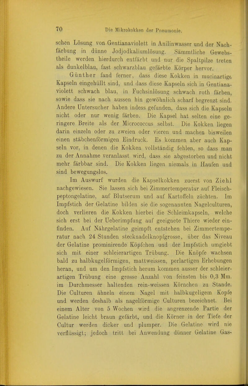 sehen Lösung von Gentianaviolett in Anilinwasser und der Nach- färbung in dünne Jodjodkaliumlösung. Säramtliche Gewebs- theile werden hierdurch entfärbt und nur die Spaltpilze treten als dunkelblau, fast schwarzblau gefärbte Körper hervor. Günther fand ferner, dass diese Kokken in mucinartige Kapseln eingehüllt sind, und dass diese Kapseln sich in Gentiana- violett schwach blau, in Fuchsinlösung schwach roth färben, sowie dass sie nach aussen hin gewöhnlich scharf begrenzt sind. Andere Untersucher haben indess gefunden, dass sich die Kapseln nicht oder nur wenig färben. Die Kapsel hat selten eine ge- ringere Breite als der Micrococcus selbst. Die Kokken liegen darin einzeln oder zu zweien oder vieren und machen bisweilen einen stäbchenförmigen Eindruck. Es kommen aber auch Kap- seln vor, in denen die Kokken vollständig fehlen, so dass man zu der Annahme veranlasst wird, dass sie abgestorben und nicht mehr färbbar sind. Die Kokken liegen niemals in Haufen und sind bewegungslos. Im Auswurf wurden die Kapselkokken zuerst von Ziehl nachgewiesen. Sie lassen sich bei Zimmertemperatur auf Fleisch- peptongelatine, auf Blutserum und auf Kartofleln züchten. Im Impfstich der Gelatine bilden sie die sogenannten Nagelculturen, doch verlieren die Kokken hierbei die Schleimkapseln, welche sich erst bei der Ueberimpfung auf geeignete Thiere wieder ein- finden. Auf Nährgelatine geimpft entstehen bei Zimmertempe- ratur nach 24 Stunden stecknadelknopfgrosse, über das Niveau der Gelatine prominirende Köpfchen und der Impfstich umgiebt sich mit einer schleierartigen Trübung. Die Knöpfe wachsen bald zu halbkugelförmigen, mattweissen, perlartigen Erhebungen heran, und um den Impfstich herum kommen ausser der schleier- artigen Trübung eine grosse Anzahl von feinsten bis 0,3 Mm. im Durchmesser haltenden rein-weissen Körnchen zu Stande. Die Oulturen ähneln einem Nagel mit halbkugeligem Kopfe und werden deshalb als nageiförmige Culturen bezeichnet. Bei einem Alter von 5 Wochen wird die angrenzende Partie der Gelatine leicht braun gefärbt, und die Körner in der Tiefe der Cultur werden dicker und plumper. Die Gelatine wird nie verflüssigt; jedoch tritt bei Anwendung dünner Gelatine Gas-