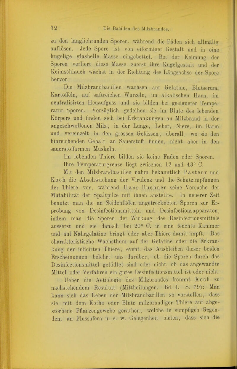 zu den länglichrunden Sporen, während die Fäden sich allmälig auflösen. Jede Spore ist von eiförmiger Gestalt und in eine kugelige glashelle Masse eingebettet. Bei der Keimung der Sporen verliert diese Masse zuerst ihre Kugelgestalt und der Keimschlauch wächst in der Richtung des Längsachse der Spore hervor. Die Milzbrandbacillen wachsen auf Gelatine, Blutserum, Kartoffeln, auf saftreichen Wurzeln, im alkalischen Harn, im neutralisirten Heuaufguss und sie bilden bei geeigneter Tempe- ratur Sporen. Vorzüglich gedeihen sie im Blute des lebenden Körpers und finden sich bei Erkrankungen an Milzbrand in der angeschwollenen Milz, in der Lunge, Leber, Niere, im Darm und vereinzelt in den grossen Gefässen, überall; wo sie den hinreichenden Gehalt an Sauerstoff finden, nicht aber in den sauerstoffarmen Muskeln. Im lebenden Thiere bilden sie keine Fäden oder Sporen. Ihre Temperaturgrenze liegt zwischen 12 und 43'' C. Mit den Milzbrandbacillen nahm bekanntlich Pasteur und Koch die Abschwächung der Virulenz und die Schutzimpfungen der Thiere vor, während Hans Buebner seine Versuche der Mutabilität der Spaltpilze mit ihnen anstellte. In neuerer Zeit benutzt man die an Seidenfäden angetrockneten Sporen zur Er- probung von Desinfectionsmitteln und Desinfectionsapparaten, indem man die Sporen der Wirkung des Desinfectionsmittels aussetzt und sie danach bei 20'' 0. in eine feuchte Kammer und auf Nährgelatine bringt oder aber Thiere damit impft. Das charakteristische Wachsthum auf der Gelatine oder die Erkran- kung der inficirten Thiere, event. das Ausbleiben dieser beiden Erscheinungen belehrt uns darüber, ob die Sporen durch das Desinfectionsmittel getödtet sind oder nicht, ob das angewandte Mittel oder Verfahren ein gutes Desinfectionsmittel ist oder nicht. üeber die Aetiologie des Milzbrandes kommt Koch zu nachstehendem Resultat (Mittheilungen. Bd. I. S. 79): Man kann sich das Leben der Milzbrandbacillen so vorstellen, dass sie mit dem Kothe oder Blute milzbrandiger Thiere auf abge- storbene Pflanzengewebe gerathen, welche in sumpfigen Gegen- den, an Flussufern u. s. w. Gelegenheit bieten, dass sich die