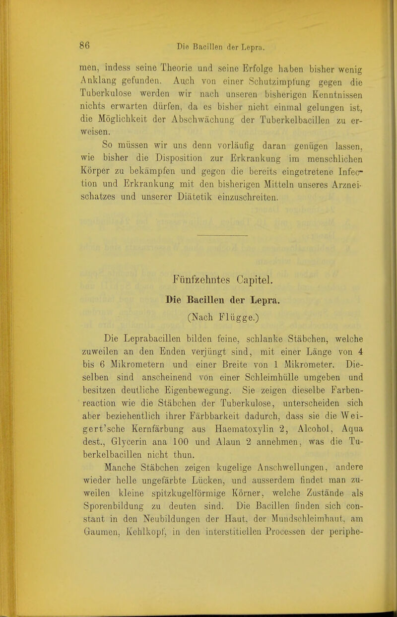 men, indess seine Theorie und seine Erfolge haben bisher wenig Anklang gefunden. Auch von einer Schutzimplung gegen die Tuberkulose werden wir nach unseren bisherigen Kenntnissen nichts erwarten dürfen, da es bisher nicht einmal gelungen ist, die Möglichkeit der Abschwächung der Tuberkelbacillen zu er- weisen. So müssen wir uns denn vorläufig daran genügen lassen, wie bisher die Disposition zur Erkrankung im menschlichen Körper zu bekcämpfen und gegen die bereits eingetretene Infec- tion und Erkrankung mit den bisherigen Mitteln unseres Arznei- schatzes und unserer Diätetik einzuschreiten. Fünfzehntes Capitel. Die Bacillen der Lepra. (Nach Flügge.) Die Leprabacillen bilden feine, schlanke Stäbchen, weiche zuweilen an den Enden verjüngt sind, mit einer Länge von 4 bis 6 Mikrometern und einer Breite von 1 Mikrometer. Die- selben sind anscheinend von einer Schleimhülle umgeben und besitzen deutliche Eigenbewegung. Sie zeigen dieselbe Farben- reaction wie die Stäbchen der Tuberkulose, unterscheiden sich aber beziehentlich ihrer Färb barkeit dadurch, dass sie die Wei- gert'sche Kernfärbung aus Haematoxylin 2, Alcohoi, Aqua dest., Glycerin ana 100 und Alaun 2 annehmen, was die Tu- berkelbacillen nicht thun. Manche Stäbchen zeigen kugelige Anschwellungen, andere wieder helle ungefärbte Lücken, und ausserdem findet man zu- weilen kleine spitzkugelförmige Körner, welche Zustände als Sporenbildung zu deuten sind. Die Bacillen finden sich con- stant in den Neubildungen der Haut, der Mundschleimhaut, am Gaumen, Kehlkopi, in den interstitiellen Processen der periphe-