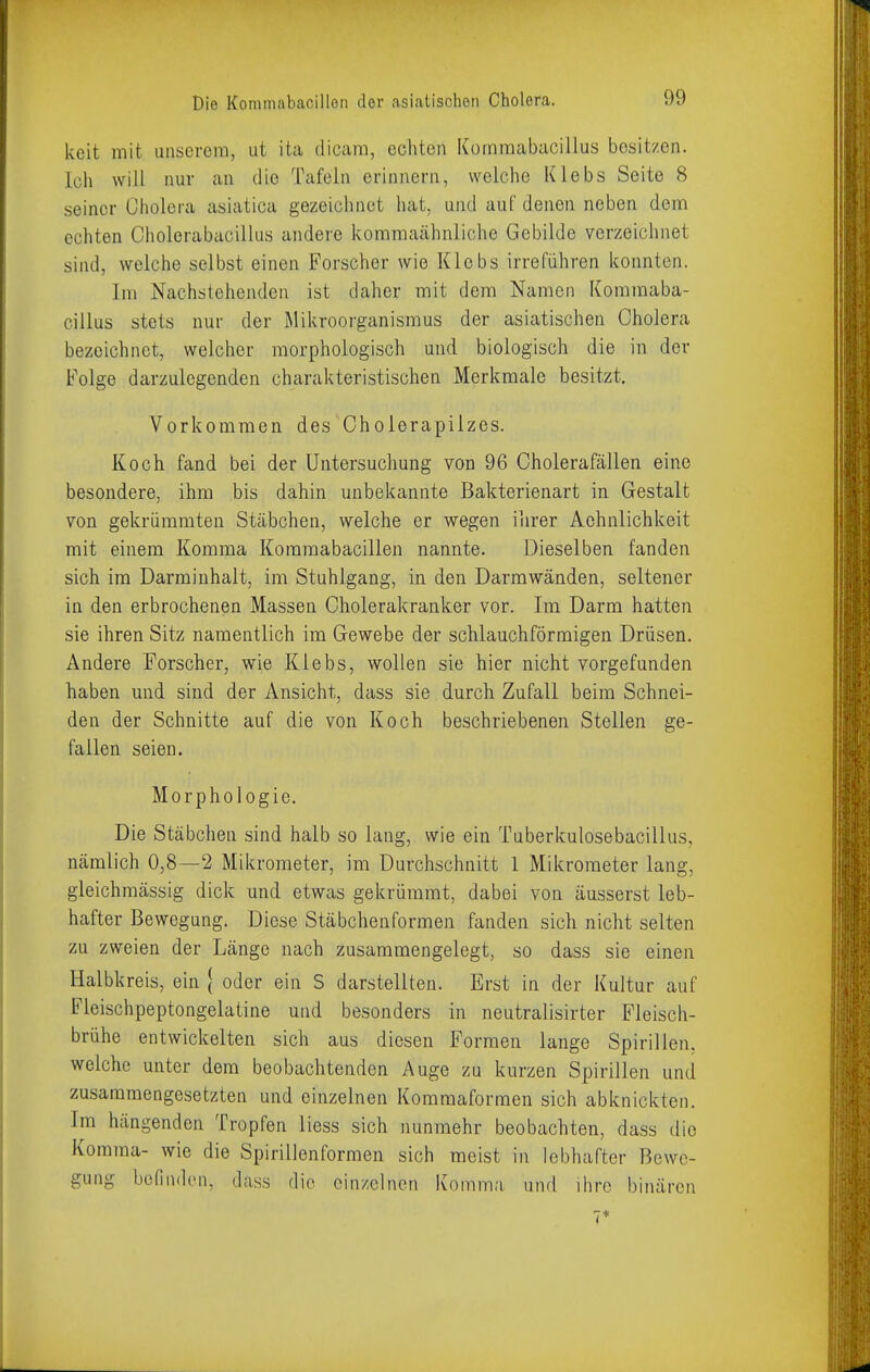 keit mit unserem, ut ita dicam, echten Komraabacillus besitzen, ich will nur an die Tafeln erinnern, welche Klebs Seite 8 seiner Cholera asiatica gezeichnet hat, und auf denen neben dem echten Cholerabacillus andere kommaähnliche Gebilde verzeichnet sind, welche selbst einen Forscher wie Klebs irreführen konnten. Im Nachstehenden ist daher mit dem Namen Kommaba- cillus stets nuf der Mikroorganismus der asiatischen Cholera bezeichnet, welcher morphologisch und biologisch die in der Folge darzulegenden charakteristischen Merkmale besitzt. Vorkommen des Gholerapilzes. Koch fand bei der Untersuchung von 96 Cholerafällen eine besondere, ihm bis dahin unbekannte Bakterienart in Gestalt von gekrümmten Stäbchen, welche er wegen ihrer Achnlichkeit mit einem Komma Kommabacillen nannte. Dieselben fanden sich im Darminhalt, im Stuhlgang, in den Darmwänden, seltener in den erbrochenen Massen Cholerakranker vor. Im Darm hatten sie ihren Sitz namentlich im Gewebe der schlauchförmigen Drüsen. Andere Forscher, wie Klebs, wollen sie hier nicht vorgefunden haben und sind der Ansicht, dass sie durch Zufall beim Schnei- den der Schnitte auf die von Koch beschriebenen Stellen ge- fallen seien. Morphologie. Die Stäbchen sind halb so lang, wie ein Tuberkulosebacillus, nämlich 0,8—2 Mikrometer, im Durchschnitt 1 Mikrometer lang, gleichmässig dick und etwas gekrümmt, dabei von äusserst leb- hafter Bewegung. Diese Stäbchenformen fanden sich nicht selten zu zweien der Länge nach zusammengelegt, so dass sie einen Halbkreis, ein j oder ein S darstellten. Erst in der Kultur auf Fleischpeptongelatine und besonders in neutralisirter Fleisch- brühe entwickelten sich aus diesen Formen lange Spirillen, welche unter dem beobachtenden Auge zu kurzen Spirillen und zusammengesetzten und einzelnen Kommaformen sich abknickten. Im hängenden Tropfen Hess sich nunmehr beobachten, dass die Komma- wie die Spirillenformen sich meist in lebhafter Bewe- gung befinden, dass die einzelnen Komma und ihre binären