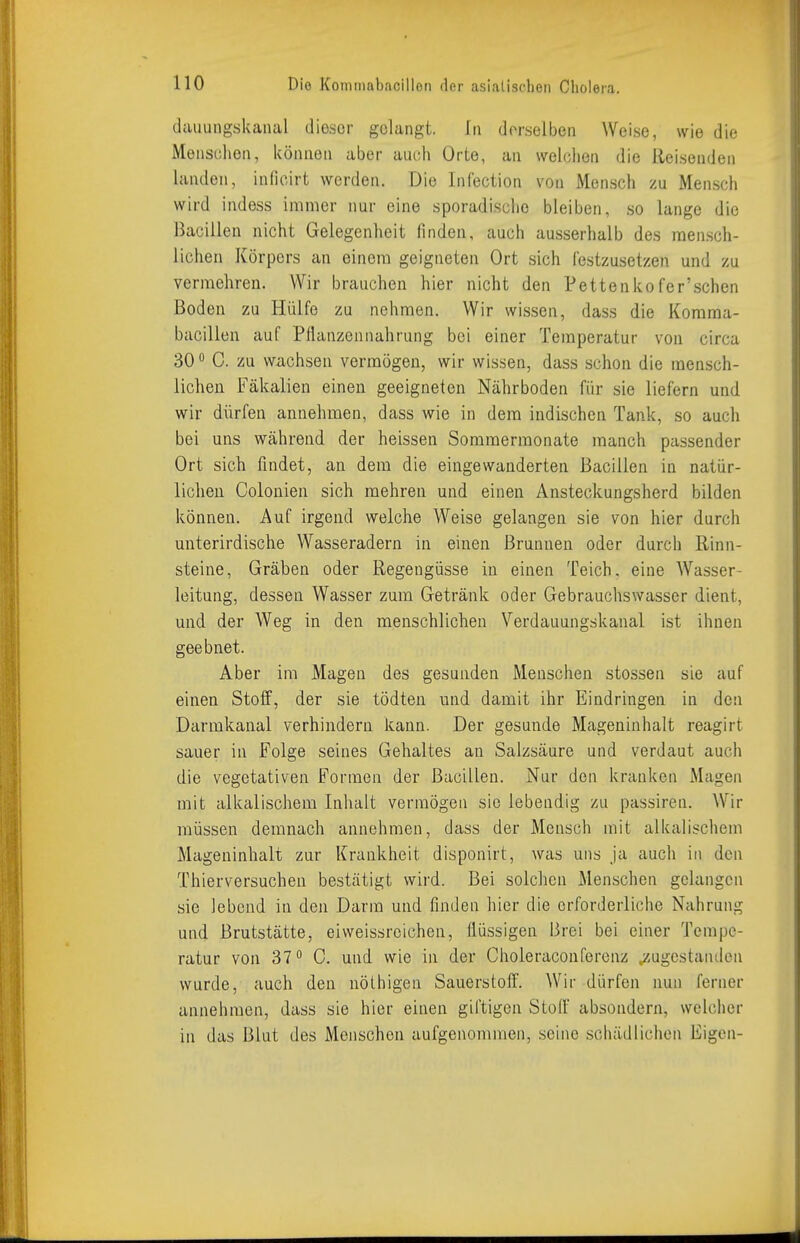 (lauungskanal dieser gelangt. In derselben Weise, wie die Menschen, können aber auch Orte, an welchen die Reisenden landen, infioirt werden. Die Infection von Mensch zu Mensch wird indess immer nur eine sporadische bleiben, so lange die Bacillen nicht Gelegenheit finden, auch ausserhalb des mensch- lichen Körpers an einem geigneten Ort sich festzusetzen und zu vermehren. Wir brauchen hier nicht den Pettenkofer'schen Boden zu Hülfe zu nehmen. Wir wissen, dass die Korama- bacillen auf Pflanzennahrung bei einer Temperatur von circa 30 ° C. zu wachsen vermögen, wir wissen, dass schon die mensch- lichen Fäkalien einen geeigneten Nährboden für sie liefern und wir dürfen annehmen, dass wie in dem indischen Tank, so auch bei uns während der heissen Sommermonate manch passender Ort sich findet, an dem die eingewanderten Bacillen in natür- lichen Colonien sich mehren und einen Ansteckungsherd bilden können. Auf irgend welche Weise gelangen sie von hier durch unterirdische Wasseradern in einen Brunnen oder durch Rinn- steine, Gräben oder Regengüsse in einen Teich, eine Wasser- leitung, dessen Wasser zum Getränk oder Gebrauchswasscr dient, und der Weg in den menschlichen Verdauungskanal ist ihnen geebnet. Aber im Magen des gesunden Menschen stossen sie auf einen Stoff, der sie tödten und damit ihr Eindringen in den Darmkanal verhindern kann. Der gesunde Mageninhalt reagirt sauer in Folge seines Gehaltes an Salzsäure und verdaut auch die vegetativen Formen der Bacillen. Nur den kranken Magen mit alkalischem Inhalt vermögen sie lebendig zu passiren. Wir müssen demnach annehmen, dass der Mensch mit alkalischem Mageninhalt zur Krankheit disponirt, was uns ja auch in den Thierversuchen bestätigt wird. Bei solchen Menschen gelangen sie lebend in den Darm und finden hier die erforderliche Nahrung und Brutstätte, eiweissrcichen, flüssigen Brei bei einer Tempe- ratur von 37° 0. und wie in der Choleracouferenz ^zugestanden wurde, auch den nölhigen Sauerstoff. Wir dürfen imn ferner annehmen, dass sie hier einen giftigen StoIF absondern, welcher in das Blut des Menschen aufgenommen, seine schädlichen Eigen-