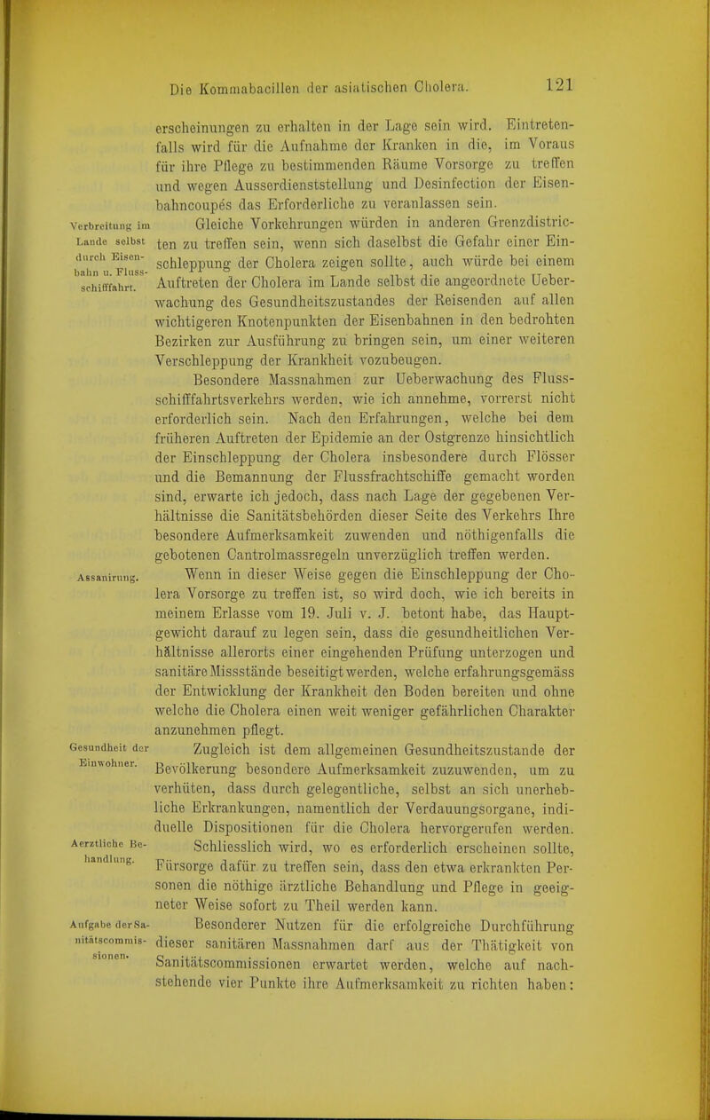 erscheinungen zu erhalten in der Lage sein wird. Eintreten- t'alls wird für die Aufnahme der Kranken in die, im Voraus für ihre Pflege zu bestimmenden Räume Vorsorge zu treffen und wegen Ausserdienststellung und Desinfection der Eisen- bahncoupes das Erforderliche zu veranlassen sein. Verbreitung' im Gleiche Vorkehrungen würden in anderen Grenzdistric- i,aiide selbst ^^gj^ trelTen sein, wenn sich daselbst die Gefahr einer Ein- (ii.rch Eisen- g^jj^epp^^i^g. ^gj. cholera zeigen sollte, auch würde bei einem bahn 11. Fliiss- , „, . -r ■, n , t t ^ n i. schiiTfahrt. Auftreten der Cholera im Lande selbst die angeordnete Ueber- wachung des Gesundheitszustandes der Reisenden auf allen wichtigeren Knotenpunkten der Eisenbahnen in den bedrohten Bezirken zur Ausführung zu bringen sein, um einer weiteren Verschleppung der Krankheit A^ozubeugen. Besondere Massnahmen zur üeberwachung des Fluss- schifffahrtsverkehrs werden, wie ich annehme, vorrerst nicht erforderlich sein. Nach den Erfahrungen, welche bei dem früheren Auftreten der Epidemie an der Ostgrenze hinsichtlich der Einschleppung der Cholera insbesondere durch Flösser und die Bemannung der Flussfrachtschiffe gemacht worden sind, erwarte ich jedoch, dass nach Lage der gegebenen Ver- hältnisse die Sanitätsbehörden dieser Seite des Verkehrs Ihre besondere Aufmerksamkeit zuwenden und nöthigenfalls die gebotenen Cantrolmassregeln unverzüglich treffen werden. Wenn in dieser Weise gegen die Einschleppung der Cho- lera Vorsorge zu treffen ist, so wird doch, wie ich bereits in meinem Erlasse vom 19. Juli v. J. betont habe, das Haupt- gewicht darauf zu legen sein, dass die gesundheitlichen Ver- hältnisse allerorts einer eingehenden Prüfung unterzogen und sanitäre Missstände beseitigt werden, welche erfahrungsgemäss der Entwicklung der Krankheit den Boden bereiten und ohne welche die Cholera einen weit weniger gefährlichen Charaktei- anzunehmen pflegt. Zugleich ist dem allgemeinen Gesundheitszustande der Bevölkerung besondere Aufmerksamkeit zuzuwenden, um zu verhüten, dass durch gelegentliche, selbst an sich unerheb- liche Erkrankungen, namentlich der Verdauungsorgane, indi- duelle Dispositionen für die Cholera hervorgerufen werden. Schliesslich wird, wo es erforderlich erscheinen sollte, Fürsorge dafür zu treffen sein, dass den etwa erkranlcten Per- sonen die nöthige ärztliche Behandlung und Pflege in geeig- neter Weise sofort zu Theil werden kann. Aufgabe (lerSa- Besonderer Nutzen für die erfolgreiche Durchführung iiitätscommis- dieser sanitären Massnahmen darf aus der Thätigkeit von Sanitätscommissionen erwartet werden, welche auf nach- stehende vier Punkte ihre Aufmerksamkeit zu richten haben: Assaniruug. Gesundheit der Einwohner. Aerztliche Be- handlung.