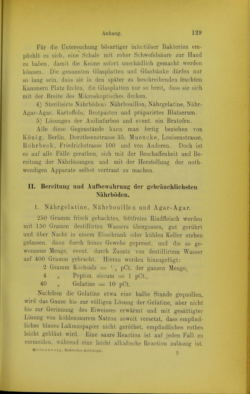 Für die Untersuchung bösartiger infectiöser Bakterien ena- pfiehlt es sich, eine Scliaio mit roher Schwefelsäure zur Haiid /u haben, damit die Keime sofort unschädlich gemacht werden können. Die genannten Glasplatten und Glasbänke dürfen nur so lang sein, dass sie in den später zu beschreibenden feuchten Kammern Platz finden, die Glasplatten nur so breit, dass sie sich mit der Breite des Mikroskoptisches decken. 4) Sterilisirte Nährböden: Nährbouillon, Nährgelatine, Nähr- Agar-z\gar, Kartoffeln, Brotpasten und präparirtes Blutserum. 5) Lösungen der Anilinfarben und event. ein Brutofen. Alle diese Gegenstände kann man fertig beziehen von König, Berlin, Dorotheenstrasse 35, Muencke, Louisenstrasse, Rohrbeck, Friedrichstrasse 100 und von Anderen. Doch ist es auf alle Fälle gerathen, sich mit der Beschaffenheit und Be- reitung der Nährlösungen und mit der Herstellung der noth- wendigen Apparate selbst vertraut zu machen. II. Bereitung uud Aufbewahrung der gebräuclilichsten Nälirböden. 1. Nährgelatine, Nährbouillon und Agar-Agar. 250 Gramm frisch gehacktes, fettfreies Rindfleisch werden mit 150 Gramm destillirten Wassers Übergossen, gut gerührt und über Nacht in einem Eisschrank oder kühlen Keller stehen gelassen, dann durch feines Gewebe gcpresst, und die so ge- wonnene Menge, event. durch Zusatz von destillirtem Wasser auf 400 Gramm gebracht. Hierzu werden hinzugefügt: 2 Gramm Kochsalz = ['., pCt. der ganzen Menge, 4 „ Pepton, siccum = 1 pCt., 40 „ Gelatine = 10 pCt. Nachdem die Gelatine etwa eine halbe Stunde gequollen, wird das Ganze bis zur völligen Lösung der Gelatine, aber nicht bis zur Gerinnung des Eiweisses erwärmt und mit gesättigter Lösung von kohlensaurem Natron soweit versetzt, dass empfind- liches blaues Lakmuspapier nicht geröthet, empfindliches rothes leicht gebläut wird. Eine saure Reaction ist auf jeden Fall zu vermeiden, während eine leicht alkalische Reaction zulässig ist. Mittcii/.weis;, biikteiieii-AetioloBiv. n