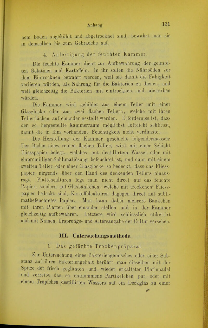 ncm Boden abgekühit und abgeifocknet sind, bevvalicL man sie in demselben bis zum Gebrauche auf. 4. Anfertigung der feuchten Kammer. Die feuchte Kammer dient zur Aufbewahrung der geimpf- ten Gelatinen und Kartoffeln. In ihr sollen die Nährböden vor dem Eintrocknen bewahrt werden, weil sie damit die Fähigkeit verlieren würden, als Nahrung für die Bakterien zu dienen, und weil gleichzeitig die Bakterien mit eintrocknen und absterben würden. Die Kammer wird gebildet aus einem Teller mit einer Glasglocke oder aus zwei flachen Tellern, welche mit ihren Tellerflächen auf einander gestellt werden. Erforderniss ist, dass der so hergestellte Kammerraura möglichst luftdicht schliesst, damit die in ihm vorhandene Feuchtigkeit nicht verdunstet. Die Herstellung der Kammer geschieht folgenderraassen: Der Boden eines reinen flachen Tellers wird mit einer Schicht Fiiesspapier belegt, welches mit destillirtem Wasser oder mit einpromilliger Sublimatlösung befeuchtet ist, und dann mit einem zweiten Teller oder einer Glasglocke so bedeckt, dass das Fliess- papier nirgends über den Rand des deckenden Tellers hinaus- ragt. Plattenculturen legt man nicht direct auf das feuchte Papier, sondern auf Glasbänkchen, welche mit trockenem Fliess- papier bedeckt sind, Kartoffelculturen dagegen direct auf subli- matbefeuchtetes Papier. Man kann dabei mehrere ßänkchen mit ihren Platten über einander stellen und in der Kammer gleichzeitig aufbewahren. Letztere wird schliesslich etikettirt und mit Namen, Ursprungs- und Altersangabe der Cultur versehen. III. Untersiichungsmethode. 1. Das gefärbte Trockenpräparat. Zur Untersuchung eines Bakteriengemisches oder einer Sub- stanz auf ihren Bakteriengehalt berührt man dieselben mit der Spitze der frisch geglühten und wieder erkalteten Platinnadel und verreibt das so entnommene Partikelchen pur oder mit einem Tröpfchen destillirten Wassers auf ein Deckglas zu einer 9*